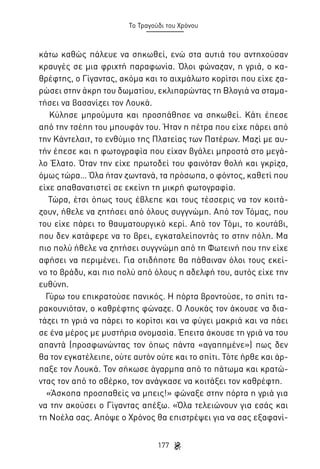 Το Τραγούδι του Χρόνου

κάτω καθώς πάλευε να σηκωθεί, ενώ στα αυτιά του αντηχούσαν
κραυγές σε μια φριχτή παραφωνία. Όλοι φώναζαν, η γριά, ο καθρέφτης, ο Γίγαντας, ακόμα και το αιχμάλωτο κορίτσι που είχε ζαρώσει στην άκρη του δωματίου, εκλιπαρώντας τη Βλογιά να σταματήσει να βασανίζει τον Λουκά.
Κύλησε μπρούμυτα και προσπάθησε να σηκωθεί. Κάτι έπεσε
από την τσέπη του μπουφάν του. Ήταν η πέτρα που είχε πάρει από
την Κάντελαιτ, το ενθύμιο της Πλατείας των Πατέρων. Μαζί με αυτήν έπεσε και η φωτογραφία που είχαν βγάλει μπροστά στο μεγάλο Έλατο. Όταν την είχε πρωτοδεί του φαινόταν θολή και γκρίζα,
όμως τώρα… Όλα ήταν ζωντανά, τα πρόσωπα, ο φόντος, καθετί που
είχε απαθανατιστεί σε εκείνη τη μικρή φωτογραφία.
Τώρα, έτσι όπως τους έβλεπε και τους τέσσερις να τον κοιτάζουν, ήθελε να ζητήσει από όλους συγγνώμη. Από τον Τόμας, που
του είχε πάρει το θαυματουργικό κερί. Από τον Τόμι, το κουτάβι,
που δεν κατάφερε να το βρει, εγκαταλείποντάς το στην πόλη. Μα
πιο πολύ ήθελε να ζητήσει συγγνώμη από τη Φωτεινή που την είχε
αφήσει να περιμένει. Για οτιδήποτε θα πάθαιναν όλοι τους εκείνο το βράδυ, και πιο πολύ από όλους η αδελφή του, αυτός είχε την
ευθύνη.
Γύρω του επικρατούσε πανικός. Η πόρτα βροντούσε, το σπίτι ταρακουνιόταν, ο καθρέφτης φώναζε. Ο Λουκάς τον άκουσε να διατάζει τη γριά να πάρει το κορίτσι και να φύγει μακριά και να πάει
σε ένα μέρος με μυστήρια ονομασία. Έπειτα άκουσε τη γριά να του
απαντά (προσφωνώντας τον όπως πάντα «αγαπημένε») πως δεν
θα τον εγκατέλειπε, ούτε αυτόν ούτε και το σπίτι. Τότε ήρθε και άρπαξε τον Λουκά. Τον σήκωσε άγαρμπα από το πάτωμα και κρατώντας τον από το σβέρκο, τον ανάγκασε να κοιτάξει τον καθρέφτη.
«Άσκοπα προσπαθείς να μπεις!» φώναξε στην πόρτα η γριά για
να την ακούσει ο Γίγαντας απέξω. «Όλα τελειώνουν για εσάς και
τη Νοέλα σας. Απόψε ο Χρόνος θα επιστρέψει για να σας εξαφανί177

 
