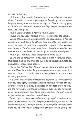 Γιώργος Χατζηκυριάκος

σει μια για πάντα!»
Ο Χρόνος… Ώστε αυτός βρισκόταν μες στον καθρέφτη. Να γιατί όλα όσα έδειχνε ήταν παραλλαγμένα, διεφθαρμένα και ισοπεδωμένα. Αυτός ήταν που ήθελε να πάρει τη δύναμη του αγοριού,
κλέβοντάς την μέσα από τα μάτια του. Λίγο ακόμη χρειαζόταν και
τότε… θα επέστρεφε.
«Κοίταξε με», διέταξε ο Χρόνος. «Κοίταξε με!»
«Κάνε ό,τι σου λέει!» τσίριξε η γριά. «Κοίταξε τον στα μάτια».
Δίχως άλλη επιλογή, με μάτια θολά και κουρασμένα, ο Λουκάς
κοίταξε στον καθρέφτη. Το είδωλο ήταν και πάλι εκεί, γκρίζο και
σκοτεινό, μπροστά από έναν μαυρισμένο ουρανό γεμάτο κοράκια
που έκρωζαν. Το μόνο που έμενε ήταν ο Λουκάς να κοιτάξει και
πάλι κατάματα το είδωλό του –να δει μέσα στα μάτια του Χρόνου.
«Κοίτα με… κοίτα με… Ναι, έτσι μπράβο, κοίτα με…»
Σε λίγο όλα θα τελείωναν. Για τον Λουκά, για τη Νοέλα, για όλους.
Μια βαριά σιωπή απλώθηκε στο χώρο. Τώρα κανείς και τίποτα δεν
ακουγόταν. Το τέλος είχε φτάσει.
Όμως όχι. Υπήρχε λίγη δύναμη ακόμα μέσα στο αγόρι. Δεν θα
την παρέδινε έτσι απλά. Σε μια απεγνωσμένη κίνηση –γνωρίζοντας πως ήταν η τελευταία του– ο Λουκάς σήκωσε το χέρι του και
το τίναξε μπροστά.
Η Βλογιά, όταν τον είχε σηκώσει από χάμω για να τον φέρει ενώπιον του καθρέφτη, δεν πρόσεξε τι είχε κρύψει ο Λουκάς στη χούφτα του. Ήταν η πέτρα που είχε πέσει απ’ την τσέπη του, το ενθύμιο της Κάντελαϊτ, το ενθύμιο της Νοέλα, ενός κόσμου που επρόκειτο να καταστραφεί. Ίσως όμως και να σωζόταν εάν αυτή η μικρή
πέτρα κατάφερνε να σπάσει τον καθρέφτη.
Έτσι κι έγινε. Η πέτρα εκσφενδονίστηκε με ορμή και χτύπησε στο
γυαλί με εκκωφαντικό κρότο. Μεμιάς ο καθρέφτης έσπασε σε χίλια-δυο κομμάτια. Λίγο πριν σπάσει, ο Λουκάς είδε το σκοτεινό είδωλό του να τον κοιτάζει έντρομο και στη συνέχεια να μετατρέπε178

 