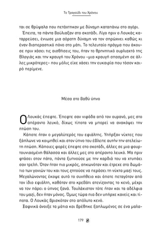 Το Τραγούδι του Χρόνου

ται σε θρύψαλα που πετάχτηκαν με δύναμη καταπάνω στο αγόρι.
Έπειτα, τα πάντα βούλιαξαν στο σκοτάδι. Λίγο πριν ο Λουκάς καταρρεύσει, ένιωσε μια αόρατη δύναμη να τον σπρώχνει καθώς κι
έναν διαπεραστικό πόνο στο μάτι. Το τελευταίο πράγμα που άκουσε πριν χάσει τις αισθήσεις του, ήταν το θρηνητικό ουρλιαχτό της
Βλογιάς και την κραυγή του Χρόνου –μια κραυγή σπασμένη σε άλλες μικρότερες– που μόλις είχε χάσει την ευκαιρία που τόσον καιρό περίμενε.

Μέσα στο βαθύ ύπνο

Ο

Λουκάς έπεφτε. Έπεφτε σαν νιφάδα από τον ουρανό, μες στο
απέραντο λευκό, δίχως τίποτα να μπορεί να ανακόψει την
πτώση του.
Κάποτε ήταν ο μεγαλύτερός του εφιάλτης. Υπήρξαν νύχτες που
ξάπλωνε να κοιμηθεί και στον ύπνο του έβλεπε αυτήν την ατελείωτη πτώση. Κάποιες φορές έπεφτε στο σκοτάδι, άλλες σε μια φουρτουνιασμένη θάλασσα και άλλες μες στο απέραντο λευκό. Μα πριν
φτάσει στον πάτο, πάντα ξυπνούσε με την καρδιά του να χτυπάει
σαν τρελή. Όταν ήταν πιο μικρός, σηκωνόταν και έτρεχε στο δωμάτιο των γονιών του και τους ζητούσε να περάσει τη νύχτα μαζί τους.
Μεγαλώνοντας έκοψε αυτό το συνήθειο και όποτε πεταγόταν από
τον ίδιο εφιάλτη, καθόταν στο κρεβάτι ατενίζοντας το κενό, μέχρι
να τον πάρει ο ύπνος ξανά. Τουλάχιστον τότε ήταν και τα αδέλφια
του μαζί, δεν ήταν μόνος. Όμως τώρα πια δεν υπήρχε κανείς και τίποτα. Ο Λουκάς βρισκόταν στο απόλυτο κενό.
Ξαφνικά άνοιξε τα μάτια και βρέθηκε ξαπλωμένος σε ένα μαλα179

 