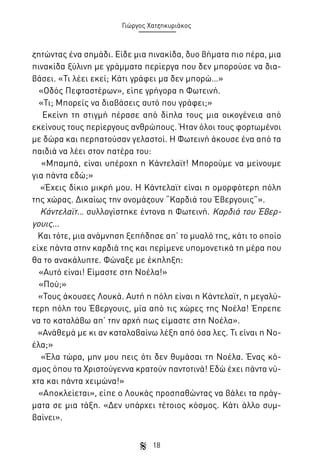 Γιώργος Χατζηκυριάκος

ζητώντας ένα σημάδι. Είδε μια πινακίδα, δυο βήματα πιο πέρα, μια
πινακίδα ξύλινη με γράμματα περίεργα που δεν μπορούσε να διαβάσει. «Τι λέει εκεί; Κάτι γράφει μα δεν μπορώ…»
«Οδός Πεφταστέρων», είπε γρήγορα η Φωτεινή.
«Τι; Μπορείς να διαβάσεις αυτό που γράφει;»
Εκείνη τη στιγμή πέρασε από δίπλα τους μια οικογένεια από
εκείνους τους περίεργους ανθρώπους. Ήταν όλοι τους φορτωμένοι
με δώρα και περπατούσαν γελαστοί. Η Φωτεινή άκουσε ένα από τα
παιδιά να λέει στον πατέρα του:
«Μπαμπά, είναι υπέροχη η Κάντελαϊτ! Μπορούμε να μείνουμε
για πάντα εδώ;»
«Έχεις δίκιο μικρή μου. Η Κάντελαϊτ είναι η ομορφότερη πόλη
της χώρας. Δικαίως την ονομάζουν “Καρδιά του Έβεργουις”».
Κάντελαϊτ… συλλογίστηκε έντονα η Φωτεινή. Καρδιά του Έβεργουις...
Και τότε, μια ανάμνηση ξεπήδησε απ’ το μυαλό της, κάτι το οποίο
είχε πάντα στην καρδιά της και περίμενε υπομονετικά τη μέρα που
θα το ανακάλυπτε. Φώναξε με έκπληξη:
«Αυτό είναι! Είμαστε στη Νοέλα!»
«Πού;»
«Τους άκουσες Λουκά. Αυτή η πόλη είναι η Κάντελαϊτ, η μεγαλύτερη πόλη του Έβεργουις, μία από τις χώρες της Νοέλα! Έπρεπε
να το καταλάβω απ’ την αρχή πως είμαστε στη Νοέλα».
«Ανάθεμά με κι αν καταλαβαίνω λέξη από όσα λες. Τι είναι η Νοέλα;»
«Έλα τώρα, μην μου πεις ότι δεν θυμάσαι τη Νοέλα. Ένας κόσμος όπου τα Χριστούγεννα κρατούν παντοτινά! Εδώ έχει πάντα νύχτα και πάντα χειμώνα!»
«Αποκλείεται», είπε ο Λουκάς προσπαθώντας να βάλει τα πράγματα σε μια τάξη. «Δεν υπάρχει τέτοιος κόσμος. Κάτι άλλο συμβαίνει».
18

 