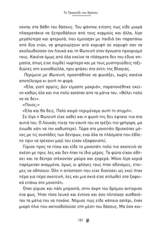 Το Τραγούδι του Χρόνου

νονται στα βάθη του δάσους. Του φάνηκε επίσης πως είδε μικρά
πλασματάκια να ξεπροβάλουν από τους κορμούς και άλλα, λίγο
μεγαλύτερα και φτερωτά, που έμοιαζαν με παιδιά όχι παραπάνω
από δύο ετών, να φτερουγίζουν από κορυφή σε κορυφή σαν να
ακολουθούσαν τον Λουκά και τη Φωτεινή στον άγνωστο προορισμό
τους. Κανένα όμως από όλα εκείνα τα πλάσματα δεν του έδινε σημασία, όπως είχε συμβεί νωρίτερα και με τους μυστηριώδεις ταξιδιώτες στη χιονοθύελλα, πριν φτάσει στο σπίτι της Βλογιάς.
Περίμενε με Φωτεινή, προσπάθησε να φωνάξει, χωρίς κανένα
αποτέλεσμα κι αυτή τη φορά.
«Έλα, γιατί αργείς; Δεν είμαστε μακριά», παραπονέθηκε εκείνη καθώς όλο και πιο πολύ χανόταν από τα μάτια του. «Θέλει πολύ
να σε δει».
«Ποιος;»
«Έλα και θα δεις. Πολύ καιρό περιμέναμε αυτή τη στιγμή».
Σε λίγο η Φωτεινή είχε χαθεί και η φωνή της δεν έφτανε πια στα
αυτιά του. Ο Λουκάς πίεζε τον εαυτό του να τρέξει πιο γρήγορα, μα
ένιωθε κάτι να τον καθυστερεί. Τώρα στο μονοπάτι βρισκόταν μόνος με τις συστάδες των δέντρων, ενώ όλα τα πλάσματα που έβλεπε πριν να τρέχουν μαζί του είχαν εξαφανιστεί.
Γύρισε προς τα πίσω και είδε το μονοπάτι πολύ πιο σκοτεινό σε
σχέση με πριν, λες και δεν ήταν το ίδιο μέρος. Τα φώτα είχαν σβήσει και τα δέντρα στέκονταν μαύρα και ζοφερά. Μόνο λίγα κεριά
παρέμεναν αναμμένα, όμως οι φλόγες τους ήταν αδύναμες, έτοιμες να σβήσουν. Όλη η απόσταση που είχε διανύσει ως εκεί ήταν
πέρα για πέρα σκοτεινή, λες και μια σκιά είχε απλωθεί στα ξαφνικά επάνω στο μονοπάτι.
Όταν γύρισε και πάλι μπροστά, στην άκρη του δρόμου αντίκρισε
ένα φως. Ήταν τόσο λευκό και έντονο και όσο πλησίαζε αισθανόταν τα μάτια του να πονάνε. Νόμισε πως είδε κάποιο αστέρι, έναν
μικρό ήλιο που ακτινοβολούσε στη μέση του δάσους. Μα όσο κοι181

 