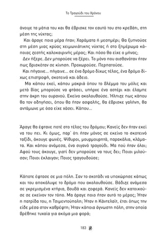 Το Τραγούδι του Χρόνου

άνοιγε τα μάτια του και θα έβρισκε τον εαυτό του στο κρεβάτι, στη
μέση της νύχτας;
Και άραγε ποια μέρα ήταν; Χαράματα ή μεσημέρι; Θα ξυπνούσε
στη μέση μιας κρύας χειμωνιάτικης νύχτας ή στο ξημέρωμα κάποιας ζεστής καλοκαιρινής μέρας; Και πόσο θα είχε ο μήνας;
Δεν ήξερε. Δεν μπορούσε να ξέρει. Το μόνο που αισθανόταν ήταν
πως βρισκόταν σε κίνηση. Προχωρούσε. Περπατούσε.
Και πήγαινε… πήγαινε… σε ένα δρόμο δίχως τέλος, ένα δρόμο δίχως επιστροφή, σκοτεινό και άδειο.
Μα κάπου εκεί, κάπου μακριά όπου το βλέμμα του μόλις και
μετά βίας μπορούσε να φτάσει, υπήρχε ένα αστέρι και έλαμπε
στην άκρη του ουρανού. Εκείνο ακολουθούσε. Ήλπιζε πως κάπου
θα τον οδηγήσει, όπου θα ήταν ασφαλής, θα έβρισκε γαλήνη, θα
αντάμωνε με όσα είχε χάσει. Κάπου…

Άραγε θα έφτανε ποτέ στο τέλος του δρόμου; Κανείς δεν ήταν εκεί
να του πει. Κι όμως, παρ’ ότι ήταν μόνος σε εκείνο το σκοτεινό
ταξίδι, άκουγε φωνές. Ψίθυροι, μουρμουρητά, παρακάλια, κλάματα. Και κάπου ανάμεσα, ένα σιγανό τραγούδι. Μα πού ήταν όλοι;
Αφού τους άκουγε, γιατί δεν μπορούσε να τους δει; Ποιοι μιλούσαν; Ποιοι έκλαιγαν; Ποιος τραγουδούσε;

Κάποτε έφτασε σε μια πόλη. Σαν το σκοτάδι να υποχώρησε κάπως
και του αποκάλυψε το δρόμο που ακολουθούσε. Βάδιζε ανάμεσα
σε γκρεμισμένα κτήρια, βουβά και ζοφερά. Κανείς δεν κατοικούσε σε εκείνον τον τόπο. Μα άραγε ποιο ήταν αυτό το μέρος; Ήταν
η πατρίδα του, η Τσιμεντούπολη; Ήταν η Κάντελαϊτ, έτσι όπως την
είδε μέσα στον καθρέφτη; Ήταν κάποια άγνωστη πόλη, στην οποία
βρέθηκε τυχαία για ακόμα μια φορά;
183

 