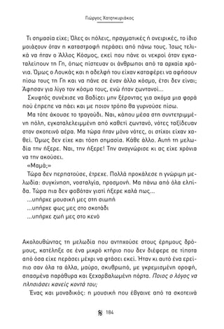 Γιώργος Χατζηκυριάκος

Τι σημασία είχε; Όλες οι πόλεις, πραγματικές ή ονειρικές, το ίδιο
μοιάζουν όταν η καταστροφή περάσει από πάνω τους. Ίσως τελικά να ήταν ο Άλλος Κόσμος, εκεί που πάνε οι νεκροί όταν εγκαταλείπουν τη Γη, όπως πίστευαν οι άνθρωποι από τα αρχαία χρόνια. Όμως ο Λουκάς και η αδελφή του είχαν καταφέρει να αφήσουν
πίσω τους τη Γη και να πάνε σε έναν άλλο κόσμο, έτσι δεν είναι;
Άφησαν για λίγο τον κόσμο τους, ενώ ήταν ζωντανοί…
Σκυφτός συνέχισε να βαδίζει μην ξέροντας για ακόμα μια φορά
πού έπρεπε να πάει και με ποιον τρόπο θα γυρνούσε πίσω.
Μα τότε άκουσε το τραγούδι. Ναι, κάπου μέσα στη συντετριμμένη πόλη, εγκαταλελειμμένη από καθετί ζωντανό, νότες ταξίδευαν
στον σκοτεινό αέρα. Μα τώρα ήταν μόνο νότες, οι στίχοι είχαν χαθεί. Όμως δεν είχε και τόση σημασία. Κάθε άλλο. Αυτή τη μελωδία την ήξερε. Ναι, την ήξερε! Την αναγνώρισε κι ας είχε χρόνια
να την ακούσει.
«Μαμά;»
Τώρα δεν περπατούσε, έτρεχε. Πολλά προκάλεσε η γνώριμη μελωδία: συγκίνηση, νοσταλγία, προσμονή. Μα πάνω από όλα ελπίδα. Τώρα πια δεν φοβόταν γιατί ήξερε καλά πως...
...υπήρχε μουσική μες στη σιωπή
...υπήρχε φως μες στο σκοτάδι
...υπήρχε ζωή μες στο κενό

Ακολουθώντας τη μελωδία που αντηχούσε στους έρημους δρόμους, κατέληξε σε ένα μικρό κτήριο που δεν διέφερε σε τίποτα
από όσα είχε περάσει μέχρι να φτάσει εκεί. Ήταν κι αυτό ένα ερείπιο σαν όλα τα άλλα, μαύρο, σκυθρωπό, με γκρεμισμένη οροφή,
σπασμένα παράθυρα και ξεχαρβαλωμένη πόρτα. Ποιος ο λόγος να
πλησιάσει κανείς κοντά του;
Ένας και μοναδικός: η μουσική που έβγαινε από τα σκοτεινά
184

 