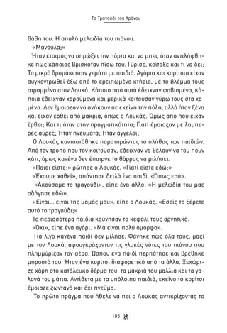 Το Τραγούδι του Χρόνου

βάθη του. Η απαλή μελωδία του πιάνου.
«Μανούλα;»
Ήταν έτοιμος να σπρώξει την πόρτα και να μπει, όταν αντιλήφθηκε πως κάποιος βρισκόταν πίσω του. Γύρισε, κοίταξε και τι να δει;
Το μικρό δρομάκι ήταν γεμάτο με παιδιά. Αγόρια και κορίτσια είχαν
συγκεντρωθεί έξω από το ερειπωμένο κτήριο, με το βλέμμα τους
στραμμένο στον Λουκά. Κάποια από αυτά έδειχναν φοβισμένα, κάποια έδειχναν χαρούμενα και μερικά κοιτούσαν γύρω τους στα χα	
μένα. Δεν έμοιαζαν να ανήκουν σε εκείνη την πόλη, αλλά ήταν ξένα
και είχαν έρθει από μακριά, όπως ο Λουκάς. Όμως από πού είχαν
έρθει; Και τι ήταν στην πραγματικότητα; Γιατί έμοιαζαν με λαμπερές αύρες; Ήταν πνεύματα; Ήταν άγγελοι;
Ο Λουκάς κοντοστάθηκε παρατηρώντας το πλήθος των παιδιών.
Από τον τρόπο που τον κοιτούσαν, έδειχναν να θέλουν να του πουν
κάτι, όμως κανένα δεν έπαιρνε το θάρρος να μιλήσει.
«Ποιοι είστε;» ρώτησε ο Λουκάς. «Γιατί είστε εδώ;»
«Έχουμε χαθεί», απάντησε δειλά ένα παιδί. «Όπως εσύ».
«Ακούσαμε το τραγούδι», είπε ένα άλλο. «Η μελωδία του μας
οδήγησε εδώ».
«Είναι… είναι της μαμάς μου», είπε ο Λουκάς. «Εσείς το ξέρετε
αυτό το τραγούδι;»
Τα περισσότερα παιδιά κούνησαν το κεφάλι τους αρνητικά.
«Όχι», είπε ένα αγόρι. «Μα είναι πολύ όμορφο».
Για λίγο κανένα παιδί δεν μίλησε. Φάνηκε πως όλα τους, μαζί
με τον Λουκά, αφουγκράζονταν τις γλυκές νότες του πιάνου που
πλημμύριζαν τον αέρα. Ώσπου ένα παιδί περπάτησε και βρέθηκε
μπροστά του. Ήταν ένα κορίτσι διαφορετικό από τα άλλα. Ξεχώριζε χάρη στο κατάλευκο δέρμα του, τα μακριά του μαλλιά και τα γαλανά του μάτια. Αντίθετα με τα υπόλοιπα παιδιά, εκείνο το κορίτσι
έμοιαζε ζωντανό και όχι πνεύμα.
Το πρώτο πράγμα που ήθελε να πει ο Λουκάς αντικρίζοντας το
185

 