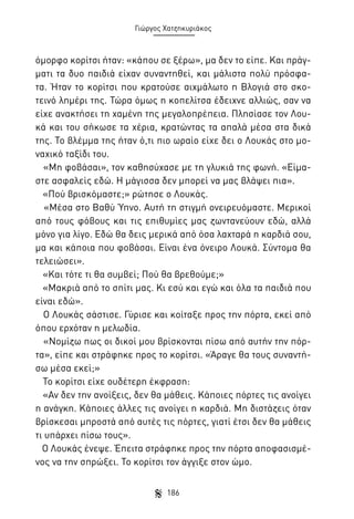 Γιώργος Χατζηκυριάκος

όμορφο κορίτσι ήταν: «κάπου σε ξέρω», μα δεν το είπε. Και πράγματι τα δυο παιδιά είχαν συναντηθεί, και μάλιστα πολύ πρόσφατα. Ήταν το κορίτσι που κρατούσε αιχμάλωτο η Βλογιά στο σκοτεινό λημέρι της. Τώρα όμως η κοπελίτσα έδειχνε αλλιώς, σαν να
είχε ανακτήσει τη χαμένη της μεγαλοπρέπεια. Πλησίασε τον Λουκά και του σήκωσε τα χέρια, κρατώντας τα απαλά μέσα στα δικά
της. Το βλέμμα της ήταν ό,τι πιο ωραίο είχε δει ο Λουκάς στο μοναχικό ταξίδι του.
«Μη φοβάσαι», τον καθησύχασε με τη γλυκιά της φωνή. «Είμαστε ασφαλείς εδώ. Η μάγισσα δεν μπορεί να μας βλάψει πια».
«Πού βρισκόμαστε;» ρώτησε ο Λουκάς.
«Μέσα στο Βαθύ Ύπνο. Αυτή τη στιγμή ονειρευόμαστε. Μερικοί
από τους φόβους και τις επιθυμίες μας ζωντανεύουν εδώ, αλλά
μόνο για λίγο. Εδώ θα δεις μερικά από όσα λαχταρά η καρδιά σου,
μα και κάποια που φοβάσαι. Είναι ένα όνειρο Λουκά. Σύντομα θα
τελειώσει».
«Και τότε τι θα συμβεί; Πού θα βρεθούμε;»
«Μακριά από το σπίτι μας. Κι εσύ και εγώ και όλα τα παιδιά που
είναι εδώ».
Ο Λουκάς σάστισε. Γύρισε και κοίταξε προς την πόρτα, εκεί από
όπου ερχόταν η μελωδία.
«Νομίζω πως οι δικοί μου βρίσκονται πίσω από αυτήν την πόρτα», είπε και στράφηκε προς το κορίτσι. «Άραγε θα τους συναντήσω μέσα εκεί;»
Το κορίτσι είχε ουδέτερη έκφραση:
«Αν δεν την ανοίξεις, δεν θα μάθεις. Κάποιες πόρτες τις ανοίγει
η ανάγκη. Κάποιες άλλες τις ανοίγει η καρδιά. Μη διστάζεις όταν
βρίσκεσαι μπροστά από αυτές τις πόρτες, γιατί έτσι δεν θα μάθεις
τι υπάρχει πίσω τους».
Ο Λουκάς ένεψε. Έπειτα στράφηκε προς την πόρτα αποφασισμένος να την σπρώξει. Το κορίτσι τον άγγιξε στον ώμο.
186

 