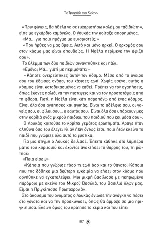 Το Τραγούδι του Χρόνου

«Πριν φύγεις, θα ήθελα να σε ευχαριστήσω καλέ μου ταξιδιώτη»,
είπε με εγκάρδιο χαμόγελο. Ο Λουκάς την κοίταξε απορημένος.
«Μα... για ποιο πράγμα με ευχαριστείς;»
«Που ήρθες να μας βρεις. Αυτό και μόνο αρκεί. Ο ερχομός σου
στον κόσμο μας είναι σπουδαίος. Η Νοέλα περίμενε την άφιξή
σου».
Το βλέμμα των δύο παιδιών συναντήθηκε και πάλι.
«Εμένα; Μα… γιατί με περιμένατε;»
«Κάποτε ονειρεύτηκες αυτόν τον κόσμο. Μέσα από το όνειρο
σου του έδωσες ανάσα, του χάρισες ζωή. Χωρίς εσένα, αυτός ο
κόσμος είναι καταδικασμένος να χαθεί. Πρέπει να τον αγαπήσεις,
όπως έκανες παλιά, να τον πιστέψεις και να τον προστατέψεις από
τη φθορά. Γιατί, η Νοέλα είναι κάτι παραπάνω από ένας κόσμος.
Είναι όλα όσα αγάπησες και αγαπάς. Είναι τα αδέλφια σου, οι γονείς σου, οι φίλοι σου… ο εαυτός σου. Είναι όλα όσα υπάρχουν μες
στην καρδιά ενός μικρού παιδιού, του παιδιού που ζει μέσα σου».
Ο Λουκάς κοιτούσε το κορίτσι γεμάτος ερωτήματα. Άραγε ήταν
αληθινά όσα του έλεγε; Κι αν ήταν όντως έτσι, ποιο ήταν εκείνο το
παιδί που γνώριζε όλα αυτά τα μυστικά;
Για μια στιγμή ο Λουκάς δείλιασε. Έπειτα χάθηκε στα λαμπερά
μάτια του κοριτσιού και έχοντας ανακτήσει το θάρρος του, τη ρώτησε:
«Ποια είσαι;»
«Κάποια που γνώρισε τόσο τη ζωή όσο και το θάνατο. Κάποια
που της δόθηκε μια δεύτερη ευκαιρία να ζήσει στον κόσμο που
αρνήθηκε να εγκαταλείψει. Μια μικρή βασίλισσα με πεπρωμένο
παρόμοιο με εκείνο του Μικρού Βασιλιά, του Βασιλιά όλων μας.
Είμαι η Πριγκίπισσα Πρωτοχρονιά».
Στο άκουσμα του ονόματος ο Λουκάς ένιωσε την ανάγκη να πέσει
στα γόνατα και να την προσκυνήσει, όπως θα άρμοζε σε μια πριγκίπισσα. Εκείνη όμως του κράτησε τα χέρια και του είπε:
187

 