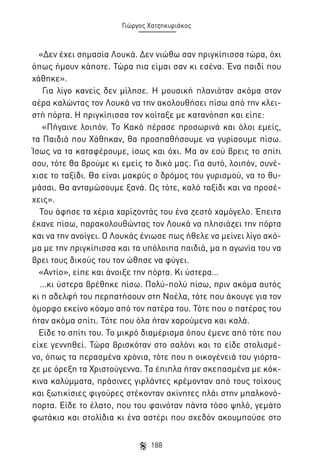 Γιώργος Χατζηκυριάκος

«Δεν έχει σημασία Λουκά. Δεν νιώθω σαν πριγκίπισσα τώρα, όχι
όπως ήμουν κάποτε. Τώρα πια είμαι σαν κι εσένα. Ένα παιδί που
χάθηκε».
Για λίγο κανείς δεν μίλησε. Η μουσική πλανιόταν ακόμα στον
αέρα καλώντας τον Λουκά να την ακολουθήσει πίσω από την κλειστή πόρτα. Η πριγκίπισσα τον κοίταξε με κατανόηση και είπε:
«Πήγαινε λοιπόν. Το Κακό πέρασε προσωρινά και όλοι εμείς,
τα Παιδιά που Χάθηκαν, θα προσπαθήσουμε να γυρίσουμε πίσω.
Ίσως να τα καταφέρουμε, ίσως και όχι. Μα αν εσύ βρεις το σπίτι
σου, τότε θα βρούμε κι εμείς το δικό μας. Για αυτό, λοιπόν, συνέχισε το ταξίδι. Θα είναι μακρύς ο δρόμος του γυρισμού, να το θυμάσαι. Θα ανταμώσουμε ξανά. Ως τότε, καλό ταξίδι και να προσέχεις».
Του άφησε τα χέρια χαρίζοντάς του ένα ζεστό χαμόγελο. Έπειτα
έκανε πίσω, παρακολουθώντας τον Λουκά να πλησιάζει την πόρτα
και να την ανοίγει. Ο Λουκάς ένιωσε πως ήθελε να μείνει λίγο ακόμα με την πριγκίπισσα και τα υπόλοιπα παιδιά, μα η αγωνία του να
βρει τους δικούς του τον ώθησε να φύγει.
«Αντίο», είπε και άνοιξε την πόρτα. Κι ύστερα…
…κι ύστερα βρέθηκε πίσω. Πολύ-πολύ πίσω, πριν ακόμα αυτός
κι η αδελφή του περπατήσουν στη Νοέλα, τότε που άκουγε για τον
όμορφο εκείνο κόσμο από τον πατέρα του. Τότε που ο πατέρας του
ήταν ακόμα σπίτι. Τότε που όλα ήταν χαρούμενα και καλά.
Είδε το σπίτι του. Το μικρό διαμέρισμα όπου έμενε από τότε που
είχε γεννηθεί. Τώρα βρισκόταν στο σαλόνι και το είδε στολισμένο, όπως τα περασμένα χρόνια, τότε που η οικογένειά του γιόρταζε με όρεξη τα Χριστούγεννα. Τα έπιπλα ήταν σκεπασμένα με κόκκινα καλύμματα, πράσινες γιρλάντες κρέμονταν από τους τοίχους
και ξωτικίσιες φιγούρες στέκονταν ακίνητες πλάι στην μπαλκονόπορτα. Είδε το έλατο, που του φαινόταν πάντα τόσο ψηλό, γεμάτο
φωτάκια και στολίδια κι ένα αστέρι που σχεδόν ακουμπούσε στο
188

 