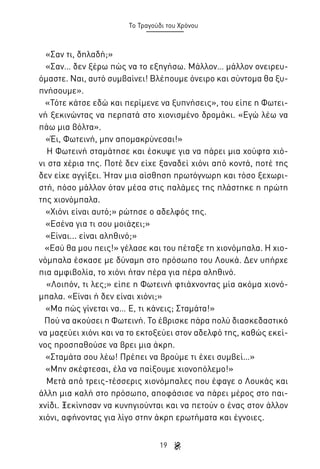 Το Τραγούδι του Χρόνου

«Σαν τι, δηλαδή;»
«Σαν… δεν ξέρω πώς να το εξηγήσω. Μάλλον… μάλλον ονειρευόμαστε. Ναι, αυτό συμβαίνει! Βλέπουμε όνειρο και σύντομα θα ξυπνήσουμε».
«Τότε κάτσε εδώ και περίμενε να ξυπνήσεις», του είπε η Φωτεινή ξεκινώντας να περπατά στο χιονισμένο δρομάκι. «Εγώ λέω να
πάω μια βόλτα».
«Έι, Φωτεινή, μην απομακρύνεσαι!»
Η Φωτεινή σταμάτησε και έσκυψε για να πάρει μια χούφτα χιόνι στα χέρια της. Ποτέ δεν είχε ξαναδεί χιόνι από κοντά, ποτέ της
δεν είχε αγγίξει. Ήταν μια αίσθηση πρωτόγνωρη και τόσο ξεχωριστή, πόσο μάλλον όταν μέσα στις παλάμες της πλάστηκε η πρώτη
της χιονόμπαλα.
«Χιόνι είναι αυτό;» ρώτησε ο αδελφός της.
«Εσένα για τι σου μοιάζει;»
«Είναι... είναι αληθινό;»
«Εσύ θα μου πεις!» γέλασε και του πέταξε τη χιονόμπαλα. Η χιονόμπαλα έσκασε με δύναμη στο πρόσωπο του Λουκά. Δεν υπήρχε
πια αμφιβολία, το χιόνι ήταν πέρα για πέρα αληθινό.
«Λοιπόν, τι λες;» είπε η Φωτεινή φτιάχνοντας μία ακόμα χιονόμπαλα. «Είναι ή δεν είναι χιόνι;»
«Μα πώς γίνεται να… Ε, τι κάνεις; Σταμάτα!»
Πού να ακούσει η Φωτεινή. Το έβρισκε πάρα πολύ διασκεδαστικό
να μαζεύει χιόνι και να το εκτοξεύει στον αδελφό της, καθώς εκείνος προσπαθούσε να βρει μια άκρη.
«Σταμάτα σου λέω! Πρέπει να βρούμε τι έχει συμβεί…»
«Μην σκέφτεσαι, έλα να παίξουμε χιονοπόλεμο!»
Μετά από τρεις-τέσσερις χιονόμπαλες που έφαγε ο Λουκάς και
άλλη μια καλή στο πρόσωπο, αποφάσισε να πάρει μέρος στο παιχνίδι. Ξεκίνησαν να κυνηγιούνται και να πετούν ο ένας στον άλλον
χιόνι, αφήνοντας για λίγο στην άκρη ερωτήματα και έγνοιες.
19

 