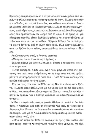 Γιώργος Χατζηκυριάκος

θρώπους που μπορούσαν να πραγματοποιούν ευχές μέσα από κεριά, για άλλους που ήταν κάτασπροι σαν το χιόνι, άλλους που ήταν
κοντούληδες και σκανδαλιάρηδες, και άλλους που είχαν τη δύναμη να πετάξουν και να κάνουν μαγικά. Μιλούσε επίσης για ευγενικούς χιονάνθρωπους, ευτυχισμένα ξωτικά και καλόκαρδους αγγέλους που προστάτευαν τον κόσμο από το κακό. Είπε όμως και για
πλάσματα που δεν είχαν διαθέσεις φιλικές και προσπαθούσαν να
χαλάσουν την ευτυχία των άλλων. Εξήγησε βέβαια ότι τα πλάσματα εκείνα δεν ήταν από τη φύση τους κακά, αλλά είχαν ξεγελαστεί
από τον Χρόνο όταν εκείνος αποπειράθηκε να κατακτήσει τη Νοέλα.
Ακούγοντας όλα αυτά, ο Λουκάς ρώτησε:
«Μπαμπά, ποιος ήταν αυτός ο Χρόνος;»
Εκείνος έμεινε για λίγο σιωπηλός κι έπειτα αποκρίθηκε, κοιτώντας το γιο του:
«Ένας ζηλιάρης, παιδί μου, ένας πολύ μεγάλος ζηλιάρης. Κάποιος που μισεί τους ανθρώπους και τα έργα τους και του αρέσει
μόνο να καταστρέφει και να παραποιεί. Ποτέ δεν είναι χαρούμενος
κι ούτε πρόκειται ποτέ να γίνει».
Έπειτα τους είπε για τον Πόλεμο της Νοέλα ενάντια στον Χρόνο. Μιλούσε ώρες ατέλειωτες για τις μάχες λες και τις είχε ζήσει
ο ίδιος. Και τα παιδιά ενθουσιάζονταν όλο και πιο πολύ και χάρηκαν όταν έμαθαν πως ο Χρόνος νικήθηκε και η Νοέλα συνέχισε να
υπάρχει.
Μόλις η ιστορία τελείωσε, οι γονείς έβαλαν τα παιδιά να ξαπλώσουν. Η Φωτεινή είχε ήδη αποκοιμηθεί λίγο πριν το τέλος και ο
Λάμπρος δεν έβλεπε την ώρα που θα κουκουλωνόταν κάτω από το
πάπλωμα. Όσο για το Λουκά, που από τα τρία αδέλφια είχε ενθουσιαστεί πιο πολύ, είπε:
«Μπαμπά πολύ θα ‘θελα να ζούσαμε κι εμείς στη Νοέλα. Δεν
μου αρέσει που τα Χριστούγεννα περνάνε τόσο γρήγορα. Μακάρι
190

 