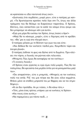 Το Τραγούδι του Χρόνου

να κρατούσαν κι εδώ παντοτινά όπως εκεί».
«Δυστυχώς έτσι συμβαίνει, μικρέ μου», είπε ο πατέρας με καημό. «Τα Χριστούγεννα κρατάνε πολύ λίγο στη Γη, όπως και άλλα
πράγματα που θα θέλαμε να διαρκέσουν παραπάνω. Ο Χρόνος,
βλέπεις, έχει κατακτήσει για τα καλά τον κόσμο όπου ζούμε και
δεν μπορούμε να κάνουμε κάτι για αυτό».
«Εγώ μια μέρα θα νικήσω τον Χρόνο, όπως έκανε ο Αρκ!»
«Μαζί θα το κάνουμε, μικρέ», είπε ο Λάμπρος από το κρεβάτι
του. «Θα ‘μαι κι εγώ στο πλευρό σου».
Ο πατέρας γέλασε με τη θέληση των γιων του και είπε:
«Και βέβαια θα τον νικήσετε παιδιά μου. Κοιμηθείτε τώρα και
όνειρα γλυκά».
Ο πατέρας έσβησε το φως και βγήκε από το δωμάτιο. Πριν κλείσει την πόρτα, ο Λουκάς τον ρώτησε κάτι τελευταίο.
«Μπαμπά; Πώς όμως θα καταφέρω να τον νικήσω;»
«Τι εννοείς Λουκά;»
«Ο Χρόνος είναι γίγαντας κι εγώ είμαι πολύ μικρός. Πώς θα τον
πολεμήσω; Θα χρειαστώ ένα μεγάλο όπλο για να μονομαχήσω μαζί
του».
«Όχι απαραίτητα», είπε ο μπαμπάς. «Μπορείς να τον νικήσεις
πολύ πιο απλά. Ρίξ’ του μια πέτρα και θα γίνει χίλια κομμάτια.
Φτάνει μόνο να σταθείς μπροστά του με θάρρος και να τον σημαδέψεις».
«Κι αν δεν προλάβω. Αν με πιάσει, τι θα κάνω τότε;»
«Τότε, μόνο ένας τρόπος υπάρχει για να νικήσεις το Χρόνο».
«Και ποιος είναι αυτός;»
«Να παραμείνεις για πάντα παιδί…»

191

 