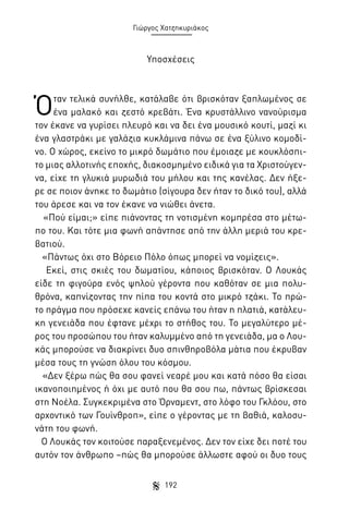Γιώργος Χατζηκυριάκος

Υποσχέσεις

Ό

ταν τελικά συνήλθε, κατάλαβε ότι βρισκόταν ξαπλωμένος σε
ένα μαλακό και ζεστό κρεβάτι. Ένα κρυστάλλινο νανούρισμα
τον έκανε να γυρίσει πλευρό και να δει ένα μουσικό κουτί, μαζί κι
ένα γλαστράκι με γαλάζια κυκλάμινα πάνω σε ένα ξύλινο κομοδίνο. Ο χώρος, εκείνο το μικρό δωμάτιο που έμοιαζε με κουκλόσπιτο μιας αλλοτινής εποχής, διακοσμημένο ειδικά για τα Χριστούγεννα, είχε τη γλυκιά μυρωδιά του μήλου και της κανέλας. Δεν ήξερε σε ποιον άνηκε το δωμάτιο (σίγουρα δεν ήταν το δικό του), αλλά
του άρεσε και να τον έκανε να νιώθει άνετα.
«Πού είμαι;» είπε πιάνοντας τη νοτισμένη κομπρέσα στο μέτωπο του. Και τότε μια φωνή απάντησε από την άλλη μεριά του κρεβατιού.
«Πάντως όχι στο Βόρειο Πόλο όπως μπορεί να νομίζεις».
Εκεί, στις σκιές του δωματίου, κάποιος βρισκόταν. Ο Λουκάς
είδε τη φιγούρα ενός ψηλού γέροντα που καθόταν σε μια πολυθρόνα, καπνίζοντας την πίπα του κοντά στο μικρό τζάκι. Το πρώτο πράγμα που πρόσεχε κανείς επάνω του ήταν η πλατιά, κατάλευκη γενειάδα που έφτανε μέχρι το στήθος του. Το μεγαλύτερο μέρος του προσώπου του ήταν καλυμμένο από τη γενειάδα, μα ο Λουκάς μπορούσε να διακρίνει δυο σπινθηροβόλα μάτια που έκρυβαν
μέσα τους τη γνώση όλου του κόσμου.
«Δεν ξέρω πώς θα σου φανεί νεαρέ μου και κατά πόσο θα είσαι
ικανοποιημένος ή όχι με αυτό που θα σου πω, πάντως βρίσκεσαι
στη Νοέλα. Συγκεκριμένα στο Όρναμεντ, στο λόφο του Γκλόου, στο
αρχοντικό των Γουίνθροπ», είπε ο γέροντας με τη βαθιά, καλοσυνάτη του φωνή.
Ο Λουκάς τον κοιτούσε παραξενεμένος. Δεν τον είχε δει ποτέ του
αυτόν τον άνθρωπο –πώς θα μπορούσε άλλωστε αφού οι δυο τους
192

 