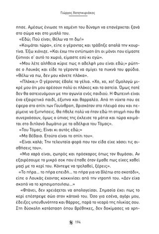 Γιώργος Χατζηκυριάκος

πησε. Αμέσως ένιωσε τη χαμένη του δύναμη να επανέρχεται ξανά
στο σώμα και στο μυαλό του.
«Εδώ; Πού είναι; Θέλω να τη δω!»
«Κοιμάται τώρα», είπε ο γέροντας και τράβηξε απαλά την κουρτίνα. Έξω χιόνιζε. «Και έχω την εντύπωση ότι οι μόνοι που είμαστε
ξύπνιοι σ’ αυτό το χωριό, είμαστε εσύ κι εγώ».
«Μου λέτε αλήθεια κύριε πως η αδελφή μου είναι εδώ;» ρώτησε ο Λουκάς και είδε το γέροντα να σμίγει τα πυκνά του φρύδια.
«Θέλω να πω, δεν μου κάνετε πλάκα».
«Πλάκα;» Ο γέροντας έβαλε τα γέλια. «Χο, χο, χο! Ομολογώ μικρέ μου ότι μου αρέσουν πολύ οι πλάκες και τα αστεία. Όμως ποτέ
δεν θα αστειευόμουν με την αγωνία ενός παιδιού. Η Φωτεινή είναι
ένα εξαιρετικό παιδί, έξυπνο και θαρραλέο. Από τη νύχτα που σε
έφερα στο σπίτι των Γουίνθροπ, βρισκόταν στο πλευρό σου και περίμενε να ξυπνήσεις. Θα ήθελε πολύ να ήταν εδώ τη στιγμή που θα
συνερχόσουν, όμως ο ύπνος της έκλεισε τα μάτια και τώρα κοιμάται στο διπλανό δωμάτιο με τα αδέλφια του Τόμας».
«Του Τόμας; Είναι κι αυτός εδώ;»
«Μα βέβαια. Ετούτο είναι το σπίτι του».
«Είναι καλά; Την τελευταία φορά που τον είδα είχε χάσει τις αισθήσεις του».
«Μια χαρά είναι, ζωηρός και πρόσχαρος όπως τον θυμάσαι. Αν
εξαιρέσουμε το μικρό σοκ που έπαθε όταν έμαθε πως είχες χαθεί
μαζί με το κερί του. Κόντεψε να τρελαθεί, ξέρεις».
«Το πήρα… το πήρα επειδή… το πήρα για να βλέπω στο σκοτάδι»,
είπε ο Λουκάς έχοντας κοκκινίσει από την ντροπή του. «Δεν είχα
σκοπό να το χρησιμοποιήσω…»
«Φτάνει, δεν χρειάζεται να απολογείσαι. Σημασία έχει πως το
κερί επέστρεψε σώο στον κάτοχό του. Όσο για εσένα, αγόρι μου,
έδειξες υπευθυνότητα και θάρρος, παρά το νεαρό της ηλικίας σου.
Στη δύσκολη κατάσταση όπου βρέθηκες, δεν δοκίμασες να χρη194

 