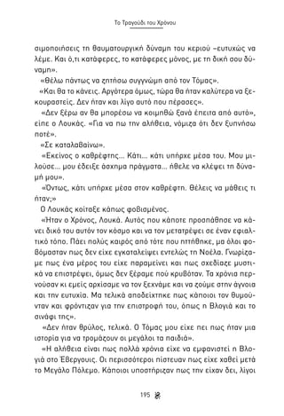Το Τραγούδι του Χρόνου

σιμοποιήσεις τη θαυματουργική δύναμη του κεριού –ευτυχώς να
λέμε. Και ό,τι κατάφερες, το κατάφερες μόνος, με τη δική σου δύναμη».
«Θέλω πάντως να ζητήσω συγγνώμη από τον Τόμας».
«Και θα το κάνεις. Αργότερα όμως, τώρα θα ήταν καλύτερα να ξεκουραστείς. Δεν ήταν και λίγο αυτό που πέρασες».
«Δεν ξέρω αν θα μπορέσω να κοιμηθώ ξανά έπειτα από αυτό»,
είπε ο Λουκάς. «Για να πω την αλήθεια, νόμιζα ότι δεν ξυπνήσω
ποτέ».
«Σε καταλαβαίνω».
«Εκείνος ο καθρέφτης… Κάτι… κάτι υπήρχε μέσα του. Μου μιλούσε… μου έδειξε άσχημα πράγματα… ήθελε να κλέψει τη δύναμή μου».
«Όντως, κάτι υπήρχε μέσα στον καθρέφτη. Θέλεις να μάθεις τι
ήταν;»
Ο Λουκάς κοίταξε κάπως φοβισμένος.
«Ήταν ο Χρόνος, Λουκά. Αυτός που κάποτε προσπάθησε να κάνει δικό του αυτόν τον κόσμο και να τον μετατρέψει σε έναν εφιαλτικό τόπο. Πάει πολύς καιρός από τότε που ηττήθηκε, μα όλοι φοβόμασταν πως δεν είχε εγκαταλείψει εντελώς τη Νοέλα. Γνωρίζαμε πως ένα μέρος του είχε παραμείνει και πως σχεδίαζε μυστικά να επιστρέψει, όμως δεν ξέραμε πού κρυβόταν. Τα χρόνια περνούσαν κι εμείς αρχίσαμε να τον ξεχνάμε και να ζούμε στην άγνοια
και την ευτυχία. Μα τελικά αποδείχτηκε πως κάποιοι τον θυμούνταν και φρόντιζαν για την επιστροφή του, όπως η Βλογιά και το
σινάφι της».
«Δεν ήταν θρύλος, τελικά. Ο Τόμας μου είχε πει πως ήταν μια
ιστορία για να τρομάζουν οι μεγάλοι τα παιδιά».
«Η αλήθεια είναι πως πολλά χρόνια είχε να εμφανιστεί η Βλογιά στο Έβεργουις. Οι περισσότεροι πίστευαν πως είχε χαθεί μετά
το Μεγάλο Πόλεμο. Κάποιοι υποστήριζαν πως την είχαν δει, λίγοι
195

 