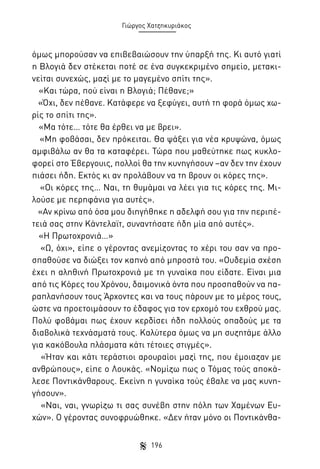 Γιώργος Χατζηκυριάκος

όμως μπορούσαν να επιβεβαιώσουν την ύπαρξή της. Κι αυτό γιατί
η Βλογιά δεν στέκεται ποτέ σε ένα συγκεκριμένο σημείο, μετακινείται συνεχώς, μαζί με το μαγεμένο σπίτι της».
«Και τώρα, πού είναι η Βλογιά; Πέθανε;»
«Όχι, δεν πέθανε. Κατάφερε να ξεφύγει, αυτή τη φορά όμως χωρίς το σπίτι της».
«Μα τότε… τότε θα έρθει να με βρει».
«Μη φοβάσαι, δεν πρόκειται. Θα ψάξει για νέα κρυψώνα, όμως
αμφιβάλω αν θα τα καταφέρει. Τώρα που μαθεύτηκε πως κυκλοφορεί στο Έβεργουις, πολλοί θα την κυνηγήσουν –αν δεν την έχουν
πιάσει ήδη. Εκτός κι αν προλάβουν να τη βρουν οι κόρες της».
«Οι κόρες της… Ναι, τη θυμάμαι να λέει για τις κόρες της. Μιλούσε με περηφάνια για αυτές».
«Αν κρίνω από όσα μου διηγήθηκε η αδελφή σου για την περιπέτειά σας στην Κάντελαϊτ, συναντήσατε ήδη μία από αυτές».
«Η Πρωτοχρονιά…»
«Ω, όχι», είπε ο γέροντας ανεμίζοντας το χέρι του σαν να προσπαθούσε να διώξει τον καπνό από μπροστά του. «Ουδεμία σχέση
έχει η αληθινή Πρωτοχρονιά με τη γυναίκα που είδατε. Είναι μια
από τις Κόρες του Χρόνου, δαιμονικά όντα που προσπαθούν να παραπλανήσουν τους Άρχοντες και να τους πάρουν με το μέρος τους,
ώστε να προετοιμάσουν το έδαφος για τον ερχομό του εχθρού μας.
Πολύ φοβάμαι πως έχουν κερδίσει ήδη πολλούς οπαδούς με τα
διαβολικά τεχνάσματά τους. Καλύτερα όμως να μη συζητάμε άλλο
για κακόβουλα πλάσματα κάτι τέτοιες στιγμές».
«Ήταν και κάτι τεράστιοι αρουραίοι μαζί της, που έμοιαζαν με
ανθρώπους», είπε ο Λουκάς. «Νομίζω πως ο Τόμας τούς αποκάλεσε Ποντικάνθαρους. Εκείνη η γυναίκα τούς έβαλε να μας κυνηγήσουν».
«Ναι, ναι, γνωρίζω τι σας συνέβη στην πόλη των Χαμένων Ευχών». Ο γέροντας συνοφρυώθηκε. «Δεν ήταν μόνο οι Ποντικάνθα196

 