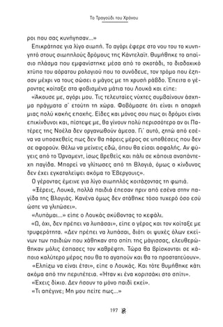 Το Τραγούδι του Χρόνου

ροι που σας κυνήγησαν…»
Επικράτησε για λίγο σιωπή. Το αγόρι έφερε στο νου του το κυνηγητό στους σιωπηλούς δρόμους της Κάντελαϊτ. Θυμήθηκε το απαίσιο πλάσμα που εμφανίστηκε μέσα από το σκοτάδι, το διαδοχικό
χτύπο του αόρατου ρολογιού που το συνόδευε, τον τρόμο που έζησαν μέχρι να τους σώσει ο μάγος με τη χρυσή ράβδο. Έπειτα ο γέροντας κοίταξε στα φοβισμένα μάτια του Λουκά και είπε:
«Άκουσε με, αγόρι μου. Τις τελευταίες νύχτες συμβαίνουν άσχημα πράγματα σ’ ετούτη τη χώρα. Φοβόμαστε ότι είναι η απαρχή
μιας πολύ κακής εποχής. Είδες και μόνος σου πως οι δρόμοι είναι
επικίνδυνοι και, πίστεψε με, θα γίνουν πολύ περισσότερο αν οι Πατέρες της Νοέλα δεν οργανωθούν άμεσα. Γι’ αυτό, ζητώ από εσένα να υποσχεθείς πως δεν θα πάρεις μέρος σε υποθέσεις που δεν
σε αφορούν. Θέλω να μείνεις εδώ, όπου θα είσαι ασφαλής. Αν φύγεις από το Όρναμεντ, ίσως βρεθείς και πάλι σε κάποια αναπάντεχη παγίδα. Μπορεί να γλίτωσες από τη Βλογιά, όμως ο κίνδυνος
δεν έχει εγκαταλείψει ακόμα το Έβεργουις».
Ο γέροντας έμεινε για λίγο σιωπηλός κοιτάζοντας τη φωτιά.
«Ξέρεις, Λουκά, πολλά παιδιά έπεσαν πριν από εσένα στην παγίδα της Βλογιάς. Κανένα όμως δεν στάθηκε τόσο τυχερό όσο εσύ
ώστε να γλιτώσει».
«Λυπάμαι…» είπε ο Λουκάς σκύβοντας το κεφάλι.
«Ω, όχι, δεν πρέπει να λυπάσαι», είπε ο γέρος και τον κοίταξε με
τρυφερότητα. «Δεν πρέπει να λυπάσαι, διότι οι ψυχές όλων εκείνων των παιδιών που χάθηκαν στο σπίτι της μάγισσας, ελευθερώθηκαν μόλις έσπασες τον καθρέφτη. Τώρα θα βρίσκονται σε κάποιο καλύτερο μέρος που θα το αγαπούν και θα το προστατεύουν».
«Ελπίζω να είναι έτσι», είπε ο Λουκάς. Και τότε θυμήθηκε κάτι
ακόμα από την περιπέτεια. «Ήταν κι ένα κοριτσάκι στο σπίτι».
«Έχεις δίκιο. Δεν ήσουν το μόνο παιδί εκεί».
«Τι απέγινε; Μη μου πείτε πως…»
197

 