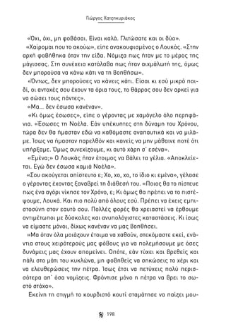 Γιώργος Χατζηκυριάκος

«Όχι, όχι, μη φοβάσαι. Είναι καλά. Γλιτώσατε και οι δύο».
«Χαίρομαι που το ακούω», είπε ανακουφισμένος ο Λουκάς. «Στην
αρχή φοβήθηκα όταν την είδα. Νόμιζα πως ήταν με το μέρος της
μάγισσας. Στη συνέχεια κατάλαβα πως ήταν αιχμάλωτή της, όμως
δεν μπορούσα να κάνω κάτι να τη βοηθήσω».
«Όντως, δεν μπορούσες να κάνεις κάτι. Είσαι κι εσύ μικρό παιδί, οι αντοχές σου έχουν τα όρια τους, το θάρρος σου δεν αρκεί για
να σώσει τους πάντες».
«Μα… δεν έσωσα κανέναν».
«Κι όμως έσωσες», είπε ο γέροντας με χαμόγελο όλο περηφάνια. «Έσωσες τη Νοέλα. Εάν υπέκυπτες στη δύναμη του Χρόνου,
τώρα δεν θα ήμασταν εδώ να καθόμαστε αναπαυτικά και να μιλάμε. Ίσως να ήμασταν παρελθόν και κανείς να μην μάθαινε ποτέ ότι
υπήρξαμε. Όμως συνεχίζουμε, κι αυτό χάρη σ’ εσένα».
«Εμένα;» Ο Λουκάς ήταν έτοιμος να βάλει τα γέλια. «Αποκλείεται. Εγώ δεν έσωσα καμιά Νοέλα».
«Σου ακούγεται απίστευτο ε; Χο, χο, χο, το ίδιο κι εμένα», γέλασε
ο γέροντας έχοντας ξαναβρεί τη διάθεσή του. «Ποιος θα το πίστευε
πως ένα αγόρι νίκησε τον Χρόνο, ε; Κι όμως θα πρέπει να το πιστέψουμε, Λουκά. Και πιο πολύ από όλους εσύ. Πρέπει να έχεις εμπιστοσύνη στον εαυτό σου. Πολλές φορές θα χρειαστεί να έρθουμε
αντιμέτωποι με δύσκολες και ανυπολόγιστες καταστάσεις. Κι ίσως
να είμαστε μόνοι, δίχως κανέναν να μας βοηθήσει.
»Μα όταν όλα μοιάζουν έτοιμα να χαθούν, στεκόμαστε εκεί, ενάντια στους χειρότερούς μας φόβους για να πολεμήσουμε με όσες
δυνάμεις μας έχουν απομείνει. Οπότε, εάν τύχει και βρεθείς και
πάλι στο μάτι του κυκλώνα, μη φοβηθείς να σηκώσεις το χέρι και
να ελευθερώσεις την πέτρα. Ίσως έτσι να πετύχεις πολύ περισσότερα απ’ όσα νομίζεις. Φρόντισε μόνο η πέτρα να βρει το σωστό στόχο».
Εκείνη τη στιγμή το κουρδιστό κουτί σταμάτησε να παίζει μου198

 