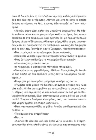 Το Τραγούδι του Χρόνου

σική. Ο Λουκάς δεν το αντιλήφθηκε αμέσως καθώς συλλογιζόταν
όσα του είχε πει ο γέροντας. Ατένισε για λίγο το κενό κι έπειτα
άκουσε το γέροντα να λέει, έχοντας ήδη σηκωθεί απ’ την πολυθρόνα:
«Λοιπόν, αφού είσαι καλά τότε μπορώ να αποχωρήσω. Θα ήθελα πολύ να μείνω και να γνωριστούμε καλύτερα, όμως έχω να παρευρεθώ σε ένα συμβούλιο. Έχω αργήσει και με περιμένει πολύς
δρόμος μέχρι το Έβεργκριν. Αλλά πριν φύγω, θέλω να μου υποσχεθείς κάτι: ότι θα προσέχεις την αδελφή σου και πως δεν θα φύγετε
από το σπίτι των Γουίνθροπ και το Όρναμεντ. Μου το υπόσχεσαι;»
«Μα… εμείς πρέπει να φύγουμε», έκανε ο Λουκάς.
«Πού έχετε να πάτε;» ρώτησε ο γέροντας σηκώνοντας τα φρύδια.
«Μας έστειλαν να βρούμε το Κοιμισμένο Καμπαναριό».
«Και ποιος σας έστειλε εκεί;»
«Ο Κορνήλιος, ο Βοηθός της Μάγισσας Μπεφάνα».
«Ο απερίσκεπτος γερο-Γνώμος… Βέβαια. Ποιος άλλος θα έστελνε δυο παιδιά σε ένα απρόσιτο μέρος σαν το Κοιμισμένο Καμπαναριό...»
«Γνωρίζετε με ποιο τρόπο μπορούμε να πάμε ως εκεί;»
«Γνωρίζω κάθε μέρος της Νοέλα», απάντησε ο γέρος που τώρα
είχε έρθει δίπλα στο κομοδίνο για να κουρδίσει το μουσικό κουτί. «Όμως μην περιμένεις να σου αποκαλύψω την οδό για το Κοιμισμένο Καμπαναριό. Είναι απαγορευμένο μέρος, ειδικά για μικρά
παιδιά. Υπάρχουν δυνάμεις κλεισμένες εκεί, που συνετό είναι κανείς να μην έρχεται σε επαφή μαζί τους».
«Μα είναι τόσα που θέλω να μάθω. Αν πάω στο Καμπαναριό τότε
θα βρω…»
«Τις χαμένες σου αναμνήσεις;»
«Ναι…»
«Λοιπόν, θα σου πω κάτι και θέλω να το θυμάσαι: οι αναμνήσεις σου δεν είναι κλειδωμένες σε έρημους και σκοτεινούς πύρ199

 
