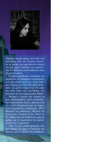 Πέρασαν πολλά χρόνια από τότε που
ένα αγόρι από τον Πειραιά ξεκίνησε να γράφει μια φανταστική ιστορία
για μια παρέα παιδιών που ανοίχτηκαν στη θάλασσα ακολουθώντας έναν
πειρατικό χάρτη.
Το αγόρι μεγάλωσε, σπούδασε και
εργάστηκε σε διάφορα επαγγέλματα,
ενώ στα είκοσι πέντε του έγινε πατέρας. Σήμερα, κι ενώ πλησιάζει τα τριάντα, ζει με τη σύζυγο και την κόρη
του στην πόλη που γεννήθηκε, και
δουλεύει σε ένα χώρο γεμάτο βιβλία.
Μπορεί η πρώτη του ιστορία να
μην ολοκληρώθηκε ποτέ, ακολούθησαν όμως πολλές άλλες, αρκετές από
τις οποίες δημοσιεύτηκαν σε περιοδικά (Συμπαντικές Διαδρομές, 2012,
Mystery) και ανθολογίες (Θρύλοι του
Σύμπαντος, Ονείρων Σκιές, Μετά τις
9), καθώς και στο διαδίκτυο, μαζί με
άρθρα για τη λογοτεχνία του φανταστικού και τη μουσική.
Από τα τρία μυθιστορήματα που
έχει γράψει ως τώρα, το Τραγούδι του
Χρόνου είναι το πρώτο που εκδίδεται.

 
