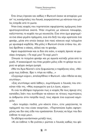 Γιώργος Χατζηκυριάκος

Έτσι όπως έτρεχαν και καθώς η Φωτεινή έκανε να αποφύγει μια
απ’ τις χιονόμπαλες του Λουκά, συγκρούστηκε με κάποιον που μόλις έστριβε από τη γωνία.
Ήταν ένας νεαρός που περπατούσε σφυρίζοντας αμέριμνος έναν
χριστουγεννιάτικο σκοπό. Ήταν ντυμένος με κόκκινο πανωφόρι,
καλύπτοντας το κεφάλι του με κουκούλα. Είχε στον ώμο φορτωμένο ένα σάκο γεμάτο πράγματα, ενώ στο δεξί του χέρι κρατούσε ένα
φανάρι, μέσα στο οποίο έκαιγε ένα παχύ κόκκινο κερί τυλιγμένο
με χρυσαφιά κορδέλα. Μα μόλις η Φωτεινή έπεσε επάνω του, αλλού βρέθηκε ο σάκος, αλλού και το φανάρι.
Αφού σωριάστηκαν και οι δύο στο χιόνι, ο νεαρός άρχισε να φωνάζει έντρομος: «Το κερί μου! Το κερί μου!»
Σήκωσε το πεσμένο φανάρι και με αγωνία κοίταξε μέσα από το
γυαλί. Η ανακούφισή του ήταν μεγάλη μόλις είδε τη φλόγα του κεριού να φέγγει ακόμα ζωηρά.
«Μα την Άγια Νύχτα!» είπε ξεφυσώντας ο παράξενος νέος. «Νόμιζα πως έσβησε. Βρε τι πήγα να πάθω...»
«Συγγνώμη κύριε», απολογήθηκε η Φωτεινή. «Δεν ήθελα να σας
χτυπήσω».
«Σας χτυπήσαμε κατά λάθος», συμπλήρωσε ο Λουκάς που στεκόταν πλάι της. «Μας συγχωρείτε για ό,τι έγινε, κύριε».
Κι ενώ τα αδέλφια περίμεναν πως ο νεαρός θα τους άρχιζε στις
κατσάδες (κάτι που συνήθιζαν να κάνουν σε τέτοιες περιπτώσεις
οι άνθρωποι στην πατρίδα τους), τους χάρισε ένα ευγενικό χαμόγελο:
«Δεν πειράζει παιδιά, μην κάνετε έτσι», είπε μαζεύοντας τα
πράγματά του που είχαν σκορπίσει. «Περπατούσα λιγάκι αφηρημένος και δεν σας είδα που ερχόσασταν. Ευτυχώς να λέμε που δεν
έσβησε το κερί μου».
Τα αδέλφια κοιτάχτηκαν μεταξύ τους.
«Κι αν έσβηνε τι θα γινόταν;» ρώτησε ο Λουκάς καθώς του φά20

 