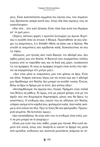 Γιώργος Χατζηκυριάκος

γους. Είναι αναπόσπαστα κομμάτια του εαυτού σου, που σημαίνει
πως βρίσκονται ακόμα κοντά σου, όπως όλα όσα νομίζεις πως σε
εγκατέλειψαν».
«Και τότε… τότε γιατί ξέχασα; Είναι τόσα λίγα αυτά που θυμάμαι
απ’ τη ζωή μου».
«Ξέρεις, κάποιες φορές η αμνησία λειτουργεί ως άμυνα. Θυμήσου τι συνέβη όταν σε έπιασε η Βλογιά. Προσπάθησε να σου κλέψει τις αναμνήσεις, ό,τι δηλαδή ήθελε να κάνει και ο Χρόνος. Μα
επειδή οι αναμνήσεις σου κρύβονται καλά, δυσκολεύτηκε να σου
τις πάρει.
»Άλλωστε, μην ξεχνάς κάτι πολύ βασικό: την αδελφή σου. Δεν
ήρθες μόνος σου στη Νοέλα. Η Φωτεινή έχει συγκρατήσει πολλές
εικόνες από το παρελθόν σας και τα δικά σας μέρη, τουλάχιστον
τις πιο όμορφες. Κι ίσως οι όμορφες στιγμές είναι αυτές που πρέπει να συγκρατούμε στη μνήμη μας».
«Δεν είναι μόνο οι αναμνήσεις μου που ψάχνω να βρω. Είναι
και άλλα. Υπάρχει κάποιος λόγος για τον οποίο εγώ και η αδελφή
μου βρεθήκαμε στη Νοέλα. Δεν μπορεί να συνέβη τυχαία. Έπειτα,
θέλω να βρω το δρόμο για το σπίτι. Δεν ανήκω εδώ».
«Αντιλαμβάνομαι την αγωνία σου, Λουκά. Πράγματι είναι πολλά
που θέλεις να μάθεις. Κι όμως, είτε με μαγικό φίλτρο, είτε με την
άφιξη σου στο Κοιμισμένο Καμπαναριό, μόνος σου θα βρεις τις
απαντήσεις. Η επιθυμία σου, εκείνη που σε οδήγησε στη Νοέλα,
υπάρχει ακόμα στην καρδιά σου, φυλαγμένη καλά, τόσο καλά, ακόμα κι από εσένα τον ίδιο. Πριν το τέλος θα σου φανερωθεί. Προσωρινά κοιμάται. Θα ξυπνήσει όμως».
«Δεν καταλαβαίνω. Αν είναι κάτι που το επιθυμώ τόσο πολύ, γιατί να μην μπορώ να το γνωρίζω;»
«Είναι μια ευχή που έχει χαθεί, μικρέ μου Λουκά. Μια ευχή χαμένη στη νύχτα, όπως εσύ. Αναζητά κι εκείνη το δρόμο της μέσα
από εμπόδια, κινδύνους και σκοτεινά μονοπάτια, ανάμεσα σε τό200

 