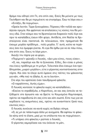 Γιώργος Χατζηκυριάκος

δρόμο που οδηγεί στη Γη, στο σπίτι σας. Εσείς θα μείνετε με τους
Γουίνθροπ και θα με περιμένετε να επιστρέψω. Έχω το λόγο σου;»
«Εντάξει, θα περιμένω».
«Ωραία λοιπόν. Τώρα ξεκουράσου. Πέρασες ήδη πολλά και χρειάζεσαι ηρεμία. Και φρόντισε να απολαύσεις τις νύχτες που θα μείνεις εδώ. Στον κόσμο σου τα Χριστούγεννα διαρκούν πολύ λίγο και
πριν το καταλάβεις έχουν ήδη φύγει. Αντίθετα, στη Νοέλα τα Χριστούγεννα είναι παντοτινά. Αν τελειώσουν, τότε πραγματικά θα
έχουμε μεγάλο πρόβλημα… πολύ μεγάλο. Γι’ αυτό, κοίτα να περάσεις όσο πιο όμορφα γίνεται. Κι εγώ θα έρθω για να σε πάω πίσω,
στο σπίτι σου. Έχεις το λόγο μου».
Άνοιξε την πόρτα για να φύγει.
«Περίμενε!» φώναξε ο Λουκάς. «Δεν μου είπες, ποιος είσαι».
«Ω, ναι, παραλίγο και θα το ξεχνούσα. Είδες, δεν είσαι ο μόνος
που έχεις πρόβλημα με τη μνήμη. Τελευταία όλοι έχουμε ένα προβληματάκι, μικροί-μεγάλοι», είπε ο γέροντας κοντοστέκοντας στην
πόρτα. Και όσο τα έλεγε αυτά έψαχνε στις τσέπες του ψάχνοντας
για κάτι. «Μα πού το έβαλα; Α, να το λοιπόν».
Στο χέρι του κρατούσε έναν ταχυδρομικό φάκελο.
«Ο παραλήπτης. Αυτός είμαι».
Ο Λουκάς κοιτούσε το φάκελο χωρίς να καταλαβαίνει.
«Εκείνο το στραβόξυλο, ο Κορνήλιος, αν και σας έστειλε να ταξιδέψετε στο άγνωστο και να βρείτε το Κοιμισμένο Καμπαναριό,
πρέπει να παραδεχτώ ότι σας είπε και κάτι σωστό. Είπε πως για να
κερδίσετε τις αναμνήσεις σας, πρέπει να συναντήσετε ξανά τους
εαυτούς σας».
Ο Λουκάς συνέχισε να κοιτά χωρίς να βγάζει νόημα.
«Ω, ας μη σε ταλαιπωρώ άλλο με αινίγματα. Θα αφήσω το φάκελο κάτω από το έλατο, μαζί με τα υπόλοιπα που σε περιμένουν».
«Τι υπάρχει στο φάκελο;» ρώτησε ο Λουκάς.
Ο γέροντας χαμογέλασε και του έκλεισε το μάτι.
202

 