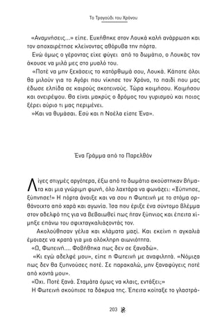 Το Τραγούδι του Χρόνου

«Αναμνήσεις...» είπε. Ευχήθηκε στον Λουκά καλή ανάρρωση και
τον αποχαιρέτησε κλείνοντας αθόρυβα την πόρτα.
Ενώ όμως ο γέροντας είχε φύγει από το δωμάτιο, ο Λουκάς τον
άκουσε να μιλά μες στο μυαλό του.
«Ποτέ να μην ξεχάσεις το κατόρθωμά σου, Λουκά. Κάποτε όλοι
θα μιλούν για το Αγόρι που νίκησε τον Χρόνο, το παιδί που μας
έδωσε ελπίδα σε καιρούς σκοτεινούς. Τώρα κοιμήσου. Κοιμήσου
και ονειρέψου. Θα είναι μακρύς ο δρόμος του γυρισμού και ποιος
ξέρει αύριο τι μας περιμένει.
»Και να θυμάσαι. Εσύ και η Νοέλα είστε Ένα».

Ένα Γράμμα από το Παρελθόν

Λ

ίγες στιγμές αργότερα, έξω από το δωμάτιο ακούστηκαν βήματα και μια γνώριμη φωνή, όλο λαχτάρα να φωνάζει: «Ξύπνησε,
ξύπνησε!» Η πόρτα άνοιξε και να σου η Φωτεινή με το στόμα ορθάνοιχτο από χαρά και αγωνία. Ίσα που έριξε ένα σύντομο βλέμμα
στον αδελφό της για να βεβαιωθεί πως ήταν ξύπνιος και έπειτα χίμηξε επάνω του σφιχταγκαλιάζοντάς τον.
Ακολούθησαν γέλια και κλάματα μαζί. Και εκείνη η αγκαλιά
έμοιαζε να κρατά για μια ολόκληρη αιωνιότητα.
«Ω, Φωτεινή.... Φοβήθηκα πως δεν σε ξαναδώ».
«Κι εγώ αδελφέ μου», είπε η Φωτεινή με αναφιλητά. «Νόμιζα
πως δεν θα ξυπνούσες ποτέ. Σε παρακαλώ, μην ξαναφύγεις ποτέ
από κοντά μου».
«Όχι. Ποτέ ξανά. Σταμάτα όμως να κλαις, εντάξει;»
Η Φωτεινή σκούπισε τα δάκρυα της. Έπειτα κοίταξε το γλαστρά203

 