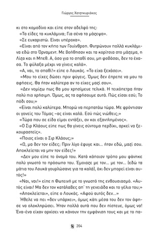 Γιώργος Χατζηκυριάκος

κι στο κομοδίνο και είπε στον αδελφό της:
«Τα είδες τα κυκλάμινα; Για σένα τα μάζεψα».
«Σε ευχαριστώ. Είναι υπέροχα».
«Είναι από τον κήπο των Γουίνθροπ. Φυτρώνουν πολλά κυκλάμινα εδώ στο Όρναμεντ. Με βοήθησαν και τα κορίτσια στο μάζεμα, η
Λίζα και η Μπεθ. Α, όσο για το σπαθί σου, μη φοβάσαι, δεν το έχασα. Το φύλαξα μέχρι να γίνεις καλά».
«Α, ναι, το σπαθί!» είπε ο Λουκάς. «Το είχα ξεχάσει».
«Μου το είχες δώσει πριν φύγεις. Όμως δεν έπρεπε να μου το
αφήσεις. Θα ήταν καλύτερα αν το είχες μαζί σου».
«Δεν νομίζω πως θα μου χρησίμευε τελικά. Η τειχόπετρα ήταν
πολύ πιο χρήσιμη. Όμως, ας τα αφήσουμε αυτά. Πώς είσαι εσύ; Το
πόδι σου;»
«Είναι πολύ καλύτερα. Μπορώ να περπατάω τώρα. Με φρόντισαν
οι γονείς του Τόμας –ας είναι καλά. Εσύ πώς νιώθεις;»
«Τώρα που σε είδα είμαι εντάξει, αν και εξαντλημένος».
«Ο Σιρ Κλάους είπε πως θα γίνεις σύντομα περδίκι, αρκεί να ξεκουραστείς».
«Ποιος είναι ο Σιρ Κλάους;»
«Ω, μα δεν τον είδες; Πριν λίγο έφυγε και… ήταν εδώ, μαζί σου.
Αποκλείεται να μην τον είδες!»
«Δεν μου είπε το όνομά του. Κατά κάποιον τρόπο μου φάνηκε
πολύ γνωστό το πρόσωπο του. Έμοιαζε με τον… με τον… (εδώ τα
μάτια του Λουκά γουρλώσανε για τα καλά), όχι δεν μπορεί είναι αυτός!»
«Ναι, ναι!» είπε η Φωτεινή με το γνωστό της ενθουσιασμό. «Αυτός είναι! Μα δεν τον κατάλαβες απ’ τη γενειάδα και το γέλιο του;»
«Αποκλείεται», είπε ο Λουκάς. «Αφού αυτός δεν…»
Ήθελε να πει «δεν υπάρχει», όμως κάτι μέσα του δεν τον άφησε να ολοκληρώσει. Ήταν πολλά αυτά που δεν πίστευε, όμως να!
Ένα-ένα είχαν αρχίσει να κάνουν την εμφάνιση τους και με το πα204

 
