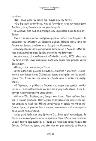 Το Τραγούδι του Χρόνου

ραπάνω.
«Ναι, αλλά γιατί τον είπες Σιρ; Σάντα δεν τον λένε;»
«Ως Σιρ μου συστήθηκε. Και οι Γουίνθροπ έτσι τον φωνάζουν.
Απίθανο, έτσι; Εννοώ που τον γνωρίσαμε!»
«Ειλικρινά, από όλα όσα ζήσαμε, δεν ξέρω ποιο είναι το πιο απίθανο».
Εκείνη τη στιγμή ένα ιπτάμενο φωτάκι μπήκε στο δωμάτιο. Τα
χρώματά του άλλαζαν με ξέφρενο ρυθμό. Πέταξε πάνω από τον
Λουκά και έπειτα στάθηκε στο πλευρό της Φωτεινής.
«Η δεντρολαμπίτσα!» αναφώνησε έκπληκτος ο Λουκάς. «Μια τέτοια ακολουθούσα πριν βρεθώ στο σπίτι της Βλογιάς».
«Αυτή είναι», είπε η Φωτεινή. «Δηλαδή… αυτός. Ο Όλι είπε πως
τον λένε Θινκλ. Είναι αρσενικό, αλλά δεν ξέρω πώς μπορεί να τις
ξεχωρίζει».
«Ποιος είναι πάλι αυτός ο Όλι;»
«Ένας καλός και φιλικός Γίγαντας», εξήγησε η Φωτεινή. «Το κανονικό του όνομα είναι Ολέντζερο, όμως προτιμάει να τον φωνάζουμε Όλι. Είναι εκείνος που σε έβγαλε από το σπίτι της στρίγγλας».
«Ο Γίγαντας…» ψέλλισε ο Λουκάς που τώρα είχε αρχίσει να θυμάται. «Η πόρτα βροντούσε και το σπίτι έτρεμε ολόκληρο. Ένας Γίγαντας προσπαθούσε να μπει μέσα».
«Ήταν ο Όλι. Εκείνος μας έφερε κοντά σου. Λίγο αφότου έφυγες, ο Τόμας συνήλθε. Ήταν λιγάκι αναστατωμένος που είχες φύγει μαζί με το κερί του. Ήθελε να φύγουμε κι εμείς και να σε ψάξουμε, όμως αν γινόταν έτσι ίσως να χανόμασταν, οπότε αποφασίσαμε να σε περιμένουμε.
»Λίγο μετά ήρθε και μας βρήκε ο Όλι. Στην αρχή τρομάξαμε. Τα
βήματα του ακούγονταν από μακριά και όταν είδαμε την πελώρια
μορφή του να εμφανίζεται, ο Τόμας με πήρε και κρυφτήκαμε στα
δέντρα. Ο Γίγαντας όμως μας είχε δει και μας φώναξε να βγούμε
205

 