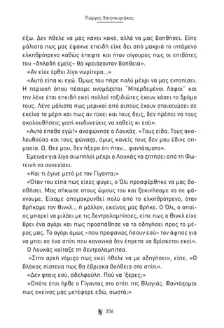 Γιώργος Χατζηκυριάκος

έξω. Δεν ήθελε να μας κάνει κακό, αλλά να μας βοηθήσει. Είπε
μάλιστα πως μας έψαχνε επειδή είχε δει από μακριά το ιπτάμενο
ελκηθρότρενο καθώς έπεφτε και ήταν σίγουρος πως οι επιβάτες
του –δηλαδή εμείς– θα χρειάζονταν βοήθεια».
«Αν είχε έρθει λίγο νωρίτερα…»
«Αυτό είπα κι εγώ. Όμως του πήρε πολύ μέχρι να μας εντοπίσει.
Η περιοχή όπου πέσαμε ονομάζεται “Μπερδεμένοι Λόφοι” και
την λένε έτσι επειδή εκεί πολλοί ταξιδιώτες έχουν χάσει το δρόμο
τους. Λένε μάλιστα πως μερικοί από αυτούς έχουν στοιχειώσει σε
εκείνα τα μέρη και πως αν τύχει και τους δεις, δεν πρέπει να τους
ακολουθήσεις γιατί κινδυνεύεις να χαθείς κι εσύ».
«Αυτό έπαθα εγώ!» αναφώνησε ο Λουκάς. «Τους είδα. Τους ακολουθούσα και τους φώναζα, όμως κανείς τους δεν μου έδινε σημασία. Ω, Θεέ μου, δεν ήξερα ότι ήταν… φαντάσματα».
Έμειναν για λίγο σιωπηλοί μέχρι ο Λουκάς να ζητήσει από τη Φωτεινή να συνεχίσει.
«Και τι έγινε μετά με τον Γίγαντα;»
«Όταν του είπα πως είχες φύγει, ο Όλι προσφέρθηκε να μας βοηθήσει. Μας σήκωσε στους ώμους του και ξεκινήσαμε να σε ψάχνουμε. Είχαμε απομακρυνθεί πολύ από το ελκηθρότρενο, όταν
βρήκαμε τον Θινκλ… ή μάλλον, εκείνος μας βρήκε. Ο Όλι, ο οποίος μπορεί να μιλάει με τις δεντρολαμπίτσες, είπε πως ο Θινκλ είχε
βρει ένα αγόρι και πως προσπάθησε να το οδηγήσει προς το μέρος μας. Το αγόρι όμως –που προφανώς ήσουν εσύ– τον άφησε για
να μπει σε ένα σπίτι που κανονικά δεν έπρεπε να βρίσκεται εκεί».
Ο Λουκάς κοίταξε τη δεντρολαμπίτσα.
«Στην αρχή νόμιζα πως εκεί ήθελε να με οδηγήσει», είπε. «Ο
βλάκας πίστευα πως θα έβρισκα βοήθεια στο σπίτι».
«Δεν φταις εσύ, αδελφούλη. Πού να ‘ξερες;»
«Οπότε έτσι ήρθε ο Γίγαντας στο σπίτι της Βλογιάς. Φαντάζομαι
πως εκείνος μας μετέφερε εδώ, σωστά;»
206

 