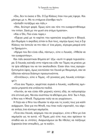 Το Τραγούδι του Χρόνου

«Όχι, δεν το έκανε ο Όλι. Ο Σιρ Κλάους ήταν που μας έφερε. Και
μάντεψε με τι. Με το ιπτάμενο έλκηθρο του!»
«Δηλαδή πετάξαμε και πάλι;»
«Ναι, δεύτερη φορά. Όμως ούτε και τότε την ευχαριστηθήκαμε
την πτήση. Ξανά με την ψυχή στο στόμα ήμασταν».
«Και ο Όλι; Πού είναι τώρα;»
«Έφυγε μαζί με το κορίτσι που κρατούσε αιχμάλωτο η Βλογιά.
Δεν θυμάμαι τι ακριβώς είπαν οι δυο τους, νομίζω όμως πως ο Σιρ
Κλάους τον έστειλε να την πάει σ’ ένα μέρος, σίγουρα μακριά από
το Όρναμεντ».
«Κρίμα που δεν είναι εδώ, πάντως», είπε ο Λουκάς. «Ήθελα να
τον ευχαριστήσω».
Και πάλι ακούστηκαν βήματα απ’ έξω –αυτή τη φορά περισσότερα. Ο Λουκάς κοίταξε στην πόρτα και είδε τον Τόμας να μπαίνει με
τα τρία αδέλφια του να τον ακολουθούν. Είχαν όλοι τους αγουροξυπνημένο ύφος, όμως κοιτούσαν τον Λουκά με θαυμασμό, σαν να
έβλεπαν κάποια διάσημη προσωπικότητα.
«Επιτέλους», είπε ο Τόμας. «Ο γενναίος μας Λουκάς επέστρεψε!»
«Γεια σου Τόμας», χαιρέτησε σιγανά ο Λουκάς, νιώθοντας αμηχανία μπροστά στα υπόλοιπα παιδιά.
«Λοιπόν, αν και είσαι ήδη μερικές νύχτες εδώ, σε καλωσορίζω
στο σπιτικό μας. Να σου συστήσω τα αδέλφια μου. Από ‘δω η Λίζα,
ο Ντιν και η Μπεθ. Περίμεναν πολύ να σε γνωρίσουν».
Η Λίζα και ο Ντιν του έδωσαν το χέρι και τις ευχές τους για καλή
ανάρρωση. Όσο για την Μπεθ, που ήταν πολύ ντροπαλή, του χάρισε απλώς ένα σύντομο χαμόγελο.
«Γεια σου Λουκά, χαίρομαι που σε γνωρίζω», είπε ο Ντιν με ένα
χαμόγελο ως τα αυτιά. «Ο Τόμας μού είπε πως σου αρέσουν τα
σπαθιά και οι ιππότες. Αναρωτιόμουν αν θα ήθελες να παίξουμε
ξιφασκία όταν σηκωθείς, με το καλό».
207

 