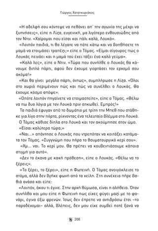 Γιώργος Χατζηκυριάκος

«Η αδελφή σου κόντεψε να πεθάνει απ’ την αγωνία της μέχρι να
ξυπνήσεις», είπε η Λίζα, ευγενική, μα λιγότερο ενθουσιώδης από
τον Ντιν. «Χαίρομαι που είσαι και πάλι καλά, Λουκά».
«Λοιπόν παιδιά, τι θα λέγατε να πάτε κάτω και να βοηθήσετε τη
μαμά να ετοιμάσει τραπέζι;» είπε ο Τόμας. «Είμαι σίγουρος πως ο
Λουκάς πεινάει και η μαμά τού έχει τάξει ένα καλό γεύμα».
«Καλά λες», είπε ο Ντιν. «Τώρα που συνήλθε ο Λουκάς θα κάνουμε διπλό πάρτι, αφού δεν έχουμε γιορτάσει τον ερχομό σου
ακόμα!»
«Και θα γίνει μεγάλο πάρτι, όντως», συμπλήρωσε η Λίζα. «Όλοι
στο χωριό περιμένουν πώς και πώς να συνέλθει ο Λουκάς. Θα
έχουμε κόσμο απόψε».
«Οπότε λοιπόν πηγαίνετε να ετοιμαστείτε», είπε ο Τόμας. «Θέλω
να πω δυο λόγια με τον Λουκά πριν σηκωθεί. Εμπρός!»
Τα παιδιά έφυγαν από το δωμάτιο με τρίτη την Μπεθ που στάθηκε για λίγο στην πόρτα, ρίχνοντας ένα τελευταίο βλέμμα στο Λουκά.
Ο Τόμας κάθισε δίπλα στο Λουκά και τον ακούμπησε στον ώμο.
«Είσαι καλύτερα τώρα;»
«Ναι…» απάντησε ο Λουκάς που ντρεπόταν να κοιτάξει κατάματα τον Τόμας. «Συγγνώμη που πήρα το θαυματουργικό κερί σου».
«Χμ... ναι. Το κερί μου. Θα πρέπει να κουβεντιάσουμε κάποια
στιγμή για αυτό».
«Δεν το έκανα με κακή πρόθεση», είπε ο Λουκάς. «Θέλω να το
ξέρεις».
«Το ξέρει, το ξέρει», είπε η Φωτεινή. Ο Τόμας ανοιγόκλεισε το
στόμα, αλλά δεν βγήκε φωνή από τα χείλη. Στη συνέχεια πήρε βαθιά ανάσα και είπε:
«Λοιπόν, άκου τι έγινε. Στην αρχή θύμωσα, είναι η αλήθεια. Όταν
συνήλθα και μου είπε η Φωτεινή πως είχες φύγει μαζί με το φανάρι, έγινα έξω φρενών. Ίσως δεν έπρεπε να αντιδράσω έτσι –το
παραδέχομαι– αλλά, βλέπεις, δεν μου είχε συμβεί ποτέ ξανά να
208

 