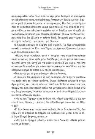 Το Τραγούδι του Χρόνου

απομακρυνθώ τόσο πολύ από το κερί μου. Μπορεί να ακούγεται
υπερβολικό σε εσάς, τα παιδιά των Ανθρώπων, όμως εμείς οι Θαυματουργοί είμαστε δεμένοι με τα κεριά μας. Και όσο σκεφτόμουν
πως το κερί βρισκόταν στα χέρια ενός παιδιού που ανά πάσα στιγμή κινδύνευε να χαθεί στην ομίχλη και τη θύελλα των Μπερδεμένων Λόφων, η ταραχή μου όλο και μεγάλωνε. Ήμουν σχεδόν σίγουρος πως δεν θα έβλεπα τη φλόγα ξανά. Το μυαλό μου γέμισε με
άσχημες σκέψεις… για σένα… για όλους».
Ο Λουκάς έσκυψε το κεφάλι από ντροπή. Για λίγο επικράτησε
ησυχία στο δωμάτιο. Έπειτα ο Τόμας ακούμπησε ξανά το χέρι στον
ώμο του Λουκά και είπε:
«Όμως, όταν τελείωσε αυτή η ιστορία, τότε συνειδητοποίησα
πόσο γενναίος είσαι φίλε μου. Ταξίδεψες μόνος μέσα στη χιονοθύελλα μόνο και μόνο για να φέρεις βοήθεια για εμάς. Και όλο
αυτό συνέβη επειδή εγώ, πάνω στον πανικό μου, ευχήθηκα για ένα
ιπτάμενο όχημα το οποίο δεν ήξερα να οδηγώ».
«Το έκανες για να μας σώσεις», είπε ο Λουκάς.
«Έτσι όμως θα μπορούσα να σας σκοτώσω. Δεν έπρεπε να θέσω
τις ζωές σας σε τέτοιο κίνδυνο. Όμως δείλιασα μπροστά στους
Αρουραίους και… τέλος πάντων, αυτό που θέλω να πω είναι πως
θεωρώ τη δική σου πράξη πολύ πιο γενναία από όσες έκανα εγώ
ως Θαυματουργός. Μακάρι να ήμουν κι εγώ τόσο θαρραλέος σαν
κι εσένα, αλλά δεν είμαι».
«Μα τι λες Τόμας;» είπε η Φωτεινή. «Γιατί αμφιβάλεις για τον
εαυτό σου; Ξέχασες τι έκανες όταν βρεθήκαμε στο σπίτι της Βλογιάς;»
«Ε, δεν έκανα και τίποτα το σπουδαίο. Κι αν δεν ήταν ο Όλι, δεν
ξέρω αν θα έβρισκα το θάρρος να έμπαινα εκεί μέσα. Έτσι κι αλλιώς η Βλογιά ξέφυγε, οπότε…»
«Μα, για τι πράγμα μιλάτε;» επενέβη ο Λουκάς. «Πείτε μου κι
εμένα να ξέρω».
209

 