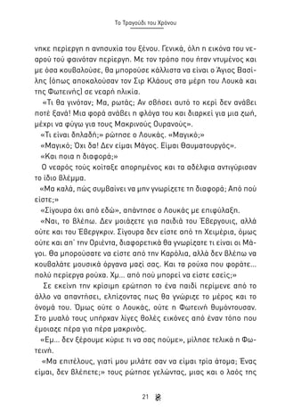 Το Τραγούδι του Χρόνου

νηκε περίεργη η ανησυχία του ξένου. Γενικά, όλη η εικόνα του νεαρού τού φαινόταν περίεργη. Με τον τρόπο που ήταν ντυμένος και
με όσα κουβαλούσε, θα μπορούσε κάλλιστα να είναι ο Άγιος Βασίλης (όπως αποκαλούσαν τον Σιρ Κλάους στα μέρη του Λουκά και
της Φωτεινής) σε νεαρή ηλικία.
«Τι θα γινόταν; Μα, ρωτάς; Αν σβήσει αυτό το κερί δεν ανάβει
ποτέ ξανά! Μια φορά ανάβει η φλόγα του και διαρκεί για μια ζωή,
μέχρι να φύγω για τους Μακρινούς Ουρανούς».
«Τι είναι δηλαδή;» ρώτησε ο Λουκάς. «Μαγικό;»
«Μαγικό; Όχι δα! Δεν είμαι Μάγος. Είμαι Θαυματουργός».
«Και ποια η διαφορά;»
Ο νεαρός τούς κοίταξε απορημένος και τα αδέλφια αντιγύρισαν
το ίδιο βλέμμα.
«Μα καλά, πώς συμβαίνει να μην γνωρίζετε τη διαφορά; Από πού
είστε;»
«Σίγουρα όχι από εδώ», απάντησε ο Λουκάς με επιφύλαξη.
«Ναι, το βλέπω. Δεν μοιάζετε για παιδιά του Έβεργουις, αλλά
ούτε και του Έβεργκριν. Σίγουρα δεν είστε από τη Χειμέρια, όμως
ούτε και απ’ την Οριέντα, διαφορετικά θα γνωρίζατε τι είναι οι Μάγοι. Θα μπορούσατε να είστε από την Καρόλια, αλλά δεν βλέπω να
κουβαλάτε μουσικά όργανα μαζί σας. Και τα ρούχα που φοράτε…
πολύ περίεργα ρούχα. Χμ… από πού μπορεί να είστε εσείς;»
Σε εκείνη την κρίσιμη ερώτηση το ένα παιδί περίμενε από το
άλλο να απαντήσει, ελπίζοντας πως θα γνώριζε το μέρος και το
όνομά του. Όμως ούτε ο Λουκάς, ούτε η Φωτεινή θυμόντουσαν.
Στο μυαλό τους υπήρχαν λίγες θολές εικόνες από έναν τόπο που
έμοιαζε πέρα για πέρα μακρινός.
«Εμ… δεν ξέρουμε κύριε τι να σας πούμε», μίλησε τελικά η Φωτεινή.
«Μα επιτέλους, γιατί μου μιλάτε σαν να είμαι τρία άτομα; Ένας
είμαι, δεν βλέπετε;» τους ρώτησε γελώντας, μιας και ο λαός της
21

 