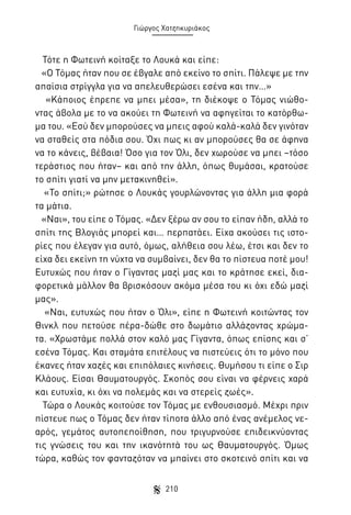 Γιώργος Χατζηκυριάκος

Τότε η Φωτεινή κοίταξε το Λουκά και είπε:
«Ο Τόμας ήταν που σε έβγαλε από εκείνο το σπίτι. Πάλεψε με την
απαίσια στρίγγλα για να απελευθερώσει εσένα και την…»
«Κάποιος έπρεπε να μπει μέσα», τη διέκοψε ο Τόμας νιώθοντας άβολα με το να ακούει τη Φωτεινή να αφηγείται το κατόρθωμα του. «Εσύ δεν μπορούσες να μπεις αφού καλά-καλά δεν γινόταν
να σταθείς στα πόδια σου. Όχι πως κι αν μπορούσες θα σε άφηνα
να το κάνεις, βέβαια! Όσο για τον Όλι, δεν χωρούσε να μπει –τόσο
τεράστιος που ήταν– και από την άλλη, όπως θυμάσαι, κρατούσε
το σπίτι γιατί να μην μετακινηθεί».
«Το σπίτι;» ρώτησε ο Λουκάς γουρλώνοντας για άλλη μια φορά
τα μάτια.
«Ναι», του είπε ο Τόμας. «Δεν ξέρω αν σου το είπαν ήδη, αλλά το
σπίτι της Βλογιάς μπορεί και… περπατάει. Είχα ακούσει τις ιστορίες που έλεγαν για αυτό, όμως, αλήθεια σου λέω, έτσι και δεν το
είχα δει εκείνη τη νύχτα να συμβαίνει, δεν θα το πίστευα ποτέ μου!
Ευτυχώς που ήταν ο Γίγαντας μαζί μας και το κράτησε εκεί, διαφορετικά μάλλον θα βρισκόσουν ακόμα μέσα του κι όχι εδώ μαζί
μας».
«Ναι, ευτυχώς που ήταν ο Όλι», είπε η Φωτεινή κοιτώντας τον
Θινκλ που πετούσε πέρα-δώθε στο δωμάτιο αλλάζοντας χρώματα. «Χρωστάμε πολλά στον καλό μας Γίγαντα, όπως επίσης και σ’
εσένα Τόμας. Και σταμάτα επιτέλους να πιστεύεις ότι το μόνο που
έκανες ήταν χαζές και επιπόλαιες κινήσεις. Θυμήσου τι είπε ο Σιρ
Κλάους. Είσαι Θαυματουργός. Σκοπός σου είναι να φέρνεις χαρά
και ευτυχία, κι όχι να πολεμάς και να στερείς ζωές».
Τώρα ο Λουκάς κοιτούσε τον Τόμας με ενθουσιασμό. Μέχρι πριν
πίστευε πως ο Τόμας δεν ήταν τίποτα άλλο από ένας ανέμελος νεαρός, γεμάτος αυτοπεποίθηση, που τριγυρνούσε επιδεικνύοντας
τις γνώσεις του και την ικανότητά του ως Θαυματουργός. Όμως
τώρα, καθώς τον φανταζόταν να μπαίνει στο σκοτεινό σπίτι και να
210

 