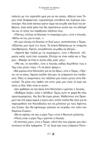 Το Τραγούδι του Χρόνου

παλεύει με την τερατώδη γριά για να τον σώσει, έβλεπε έναν Τόμας πολύ διαφορετικό, περισσότερο υπεύθυνο και λιγότερο καυχησιάρη. Και κατά κάποιο τρόπο τώρα τον ένιωθε σαν δικό του άνθρωπο, έναν καλό φίλο που θα προστάτευε αυτόν και την αδελφή
του ως το τέλος του παράξενου ταξιδιού τους.
«Πάντως, ελπίζω να δέχεσαι τη συγγνώμη μου», είπε ο Λουκάς.
«Θέλω να πω, για το κερί…»
«Κι εγώ ελπίζω να δέχεσαι τη δική μου», ανταπάντησε ο Τόμας.
«Εξαιτίας μου έγινε ό,τι έγινε. Τα έκανα θάλασσα με το ιπτάμενο
ελκηθρότρενο. Πρέπει οπωσδήποτε να μάθω να οδηγώ».
«Αρκετά βρε παιδιά με τις συγγνώμες», είπε η Φωτεινή. «Είμαστε καλά, αυτό έχει σημασία. Ελπίζω να είναι καλά και ο Τόμι
μου… Μακάρι να ήταν κι αυτός εδώ, μαζί μας».
«Μα ναι, το κουτάβι», είπε ο Λουκάς καθώς θυμήθηκε πως ο
Τόμι είχε μείνει πίσω. «Τι να κάνει άραγε;»
«Θα γυρίσω στην Κάντελαϊτ για να τον βρω», είπε ο Τόμας. «Πρέπει να το κάνω. Άφησα σχεδόν όλα μου τα υπάρχοντα στο πανδοχείο. Όλες οι αναμνήσεις του ταξιδιού μου έχουν μείνει στην Κάντελαϊτ. Τα μόνα που ήρθαν στο σπίτι μαζί μου είναι το κερί και
εσείς οι δύο. Κάτι είναι κι αυτό».
«Δεν φοβάσαι να πας ξανά στην Κάντελαϊτ;» ρώτησε ο Λουκάς.
«Φοβάμαι λιγάκι, είναι η αλήθεια. Όμως αυτή τη φορά θα πάω
προετοιμασμένος. Και δεν θα είμαι μόνος. Μαθεύτηκε στο Όρναμεντ και στα γύρω χωριά τι έγινε εκεί, οπότε πολλοί θα πάνε για να
παρευρεθούν στο Κοινοβούλιο και να μιλήσουν με τους Αφέντες
των Ευχών. Δεν θα αφήσουμε κανέναν να πειράξει την πόλη των
Χαμένων Ευχών».
«Θα σε αφήσει να πας ο γερο-Τομ;» είπε η Φωτεινή γελώντας.
«Ποιος είναι ο γερο-Τομ;» ρώτησε ο Λουκάς.
«Ο παππούς μου», είπε ο Τόμας. «Από τότε που γύρισα, μου λέει
συνέχεια τα ίδια πράγματα: “Σ’ τα ‘λεγα εγώ πως υπάρχουν Ποντι211

 