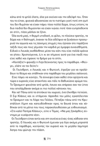 Γιώργος Χατζηκυριάκος

κάτω από το ψηλό έλατο, όλα για εκείνον και την αδελφή του. Όταν
του το είπαν, φυσικά αδυνατούσε να το πιστέψει γιατί ποτέ στη ζωή
του δεν θυμόταν να είχαν πάρει τόσα πολλά δώρα, όπως επίσης τα
δυο παιδιά δεν θυμούνταν να είχαν νιώσει ποτέ τόσο ευπρόσδεκτα
σε σπίτι, πόσο μάλλον σε ξένο.
Όλα αυτά μαζί, η θερμή υποδοχή, οι φίλοι, το πλούσιο τραπέζι, τα
δώρα και η θαλπωρή, έκαναν τα δύο αδέλφια να ξεχάσουν προσωρινά την αγωνία και τις άσχημες στιγμές που έζησαν στο παράξενο
ταξίδι τους και τους γέμισαν την καρδιά με όμορφα συναισθήματα.
Ειδικά ο Λουκάς αισθάνθηκε μέσα του κάτι που είχε πολλά χρόνια
να ζήσει: Χριστούγεννα, ό,τι κι αν σήμαινε αυτό για ένα παιδί που
είχε χαθεί και έψαχνε το δρόμο για το σπίτι.
«Κοιτάξτε!» φώναξε η Λίζα δείχνοντας προς το παράθυρο. «Φεύγει, ελάτε να τον δείτε!»
Οι Γουίνθροπ, ο Λουκάς και η Φωτεινή, έτρεξαν για να προλάβουν το θέαμα και στάθηκαν στα παράθυρα του μεγάλου σαλονιού.
Είχε πάψει να χιονίζει. Τα σύννεφα είχαν χαθεί στον ορίζοντα και
τώρα ο ουρανός είχε αποκτήσει και πάλι το βαθυκύανο χρώμα του.
Το Όρναμεντ φαινόταν από ψηλά, ήσυχο και ατάραχο σαν τον ύπνο
που απολάμβαναν ακόμα οι πιο πολλοί κάτοικοι του.
Και να! Πάνω από τα σπιτάκια του χωριού, ένα έλκηθρο πετούσε.
Ο Σιρ Κλάους και οι ιπτάμενοι τάρανδοί του μόλις εγκατέλειπαν
το Όρναμεντ και το Λόφο του Γκλόου. Πέταξαν πάνω από την Κρυστάλλινη Λίμνη και κατευθύνθηκαν προς τα βουνά όπου και χάθηκαν από τα μάτια που τους παρακολουθούσαν με ενθουσιασμό.
«Στο καλό Πατέρα Κλάους», είπε ο Τόμας. «Να μας ξανάρθεις σύντομα με ευχάριστα νέα».
Οι Γουίνθροπ είπαν αντίο και στη συνέχεια ένας-ένας κάθισαν στο
τραπέζι. Ο Λουκάς και η Φωτεινή έμειναν για λίγο ακόμα μπροστά
από το παράθυρο, κοιτώντας τον ουρανό και το μεγάλο λαμπερό
Άστρο που φώτιζε την πλάση.
214

 