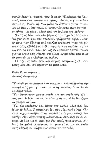 Το Τραγούδι του Χρόνου

τυχώς όμως οι γιατροί την έσωσαν. Περάσαμε τα Χριστούγεννα στο νοσοκομείο, όμως μιλούσαμε για τη Νοέλα με τη Φωτεινή. Μια μέρα θα έρθουμε γιατί το θέλουμε και οι δυο πολύ. Ο μπαμπάς είπε πως θα προσπαθήσει να πάρει άδεια από τη δουλειά του χρόνου.
Ο κόσμος λέει πως εσύ φέρνεις τα παιχνίδια στα παιδιά για αυτό και σου στέλνουν γράμματα. Εγώ, όμως,
το μόνο που ζήτησα από τα Χριστούγεννα ήταν να γίνει καλά η αδελφή μου. Θα περιμένω να περάσει η χρονιά και θα κάνω υπομονή ως τα επόμενα Χριστούγεννα
για να έρθω στη Νοέλα. Θα είμαι εννιά τότε και ίσως
να μπορώ να καβαλάω τάρανδους.
Ελπίζω να είσαι εκεί και να μας περιμένεις. Ο μπαμπάς λέει ότι σου αρέσουν τα μπισκότα.
Καλά Χριστούγεννα,
Λουκάς Λουμιέρης
ΥΓ: Μαζί με το γράμμα σου στέλνω μια φωτογραφία της
οικογένειάς μου για να μας αναγνωρίσεις όταν θα σε
επισκεφτούμε.
ΥΓ1: Έχεις τους χαιρετισμούς και τις ευχές της αδελφής μου. Ήθελε να σου στείλει γράμμα, αλλά δεν ξέρει
να γράφει ακόμα.
ΥΓ2: Θα ερχόμουν και μόνος στη Νοέλα μόνο που δεν
ξέρω το δρόμο. Ο μπαμπάς δεν μου λέει πού είναι. Κάποτε είχαμε ανέβει στην ταράτσα και μου έδειξε ένα
αστέρι. Μου είπε πως η Νοέλα είναι εκεί και θα συνεχίσει να βρίσκεται εκεί για όσο εμείς πιστεύουμε, αλλιώς θα χαθεί. Αναρωτιέμαι, μπορεί όντως να χαθεί
ένας κόσμος αν πάψει ένα παιδί να πιστεύει;
217

 