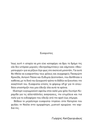 Ευχαριστίες

Ίσως αυτή η ιστορία να μην είχε καταφέρει να βρει το δρόμο της
εάν δεν υπήρχαν μερικές «δεντρολαμπίτσες» και κάμποσοι «Θαυματουργοί» για να ρίξουν λίγο φως στο σκοτεινό μονοπάτι. Για αυτό
θα ήθελα να ευχαριστήσω τους φίλους και συγγραφείς Παναγιώτη
Κροκίδα, Αντώνη Πάσχο και Ευθυμία Δεσποτάκη, που βοήθησαν ο
καθένας με το δικό του ξεχωριστό τρόπο το βιβλίο να ξεκινήσει την
αναζήτησή του. Ευχαριστώ επίσης το φόρουμ sff.gr για τη σπουδαία υποστήριξη που μου έδειξε όλα αυτά τα χρόνια.
Ιδιαίτερη ευγνωμοσύνη οφείλω στον καλό μου φίλο Λευτέρη Κεραμίδα για τις αλλεπάλληλες αναγνώσεις, την επιμέλεια και πιο
πολύ για το ενδιαφέρον που έδειξε από την αρχή έως σήμερα.
Βέβαια το μεγαλύτερο ευχαριστώ πηγαίνει στην Κατερίνα που
φυλάει τη Νοέλα στην ομορφότερη, μυστική κρυψώνα: την καρδιά της.

Γιώργος Χατζηκυριάκος

 