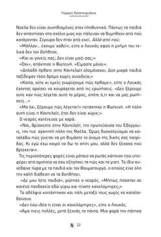 Γιώργος Χατζηκυριάκος

Νοέλα δεν είναι συνηθισμένος στον πληθυντικό. Πάντως τα παιδιά
δεν απάντησαν στο σχόλιο μιας και πάλευαν να θυμηθούν από πού
κατάγονταν. Σίγουρα δεν ήταν από εκεί. Αλλά από πού;
«Μάλλον… έχουμε χαθεί», είπε ο Λουκάς αφού η μνήμη του τελικά δεν τον βοήθησε.
«Και οι γονείς σας; Δεν είναι μαζί σας;»
«Όχι», απάντησε η Φωτεινή. «Είμαστε μόνοι».
«Δηλαδή ήρθατε στην Κάντελαϊτ ολομόναχοι; Δύο μικρά παιδιά
ταξίδεψαν τόσο δρόμο χωρίς συνοδεία;»
«Κοίτα, ούτε κι εμείς γνωρίζουμε πώς ήρθαμε», είπε ο Λουκάς
έχοντας αρχίσει να κουράζεται από τις ερωτήσεις. «Δεν ξέρουμε
ούτε καν πώς λέγεται αυτό το μέρος, οπότε ό,τι και να μας ρωτήσεις…»
«Μα όχι, ξέρουμε πώς λέγεται!» πετάχτηκε η Φωτεινή. «Η πόλη
αυτή είναι η Κάντελαϊτ, έτσι δεν είναι κύριε;»
Ο νεαρός κατένευσε με χαρά:
«Ναι, βρίσκεστε στην Κάντελαϊτ, την πρωτεύουσα του Έβεργουις, την πιο αγαπητή πόλη της Νοέλα. Όμως δυσκολεύομαι να καταλάβω πώς γίνεται να μη θυμάστε το όνομα τής δικής σας πατρίδας. Κι εγώ έχω καιρό να δω το σπίτι μου, αλλά δεν ξέχασα πού
βρίσκεται».
Τις περισσότερες φορές είναι μάταιο να ρωτάς κάποιον που υποφέρει από αμνησία να σου εξηγήσει τα πώς και τα γιατί. Το ίδιο συνέβαινε τώρα με τα παιδιά και τον Θαυματουργό, ο οποίος είχε όλη
την καλή διάθεση να τα βοηθήσει.
«Δε μου λέτε παιδιά», ρώτησε ο νεαρός. «Μήπως ήσασταν σε
κανένα πανδοχείο εδώ γύρω και πίνατε κανελόμπιρες;»
Τα αδέλφια κοιτάχτηκαν και πάλι μεταξύ τους χωρίς να καταλαβαίνουν.
«Δεν έχω ιδέα τι είναι οι κανελόμπιρες», είπε ο Λουκάς.
«Άμα πιεις πολλές, μετά ξεχνάς τα πάντα. Μια φορά την πάτησα
22

 