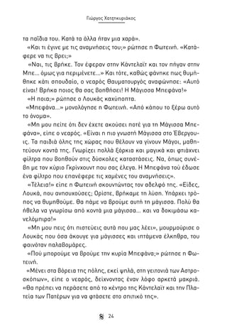 Γιώργος Χατζηκυριάκος

τα παΐδια του. Κατά τα άλλα ήταν μια χαρά».
«Και τι έγινε με τις αναμνήσεις του;» ρώτησε η Φωτεινή. «Κατάφερε να τις βρει;»
«Ναι, τις βρήκε. Τον έφεραν στην Κάντελαϊτ και τον πήγαν στην
Μπε… όμως για περιμένετε…» Και τότε, καθώς φάνηκε πως θυμήθηκε κάτι σπουδαίο, ο νεαρός Θαυματουργός αναφώνησε: «Αυτό
είναι! Βρήκα ποιος θα σας βοηθήσει! Η Μάγισσα Μπεφάνα!»
«Η ποια;» ρώτησε ο Λουκάς καχύποπτα.
«Μπεφάνα…» μονολόγησε η Φωτεινή. «Από κάπου το ξέρω αυτό
το όνομα».
«Μη μου πείτε ότι δεν έχετε ακούσει ποτέ για τη Μάγισσα Μπεφάνα», είπε ο νεαρός. «Είναι η πιο γνωστή Μάγισσα στο Έβεργουις. Τα παιδιά όλης της χώρας που θέλουν να γίνουν Μάγοι, μαθητεύουν κοντά της. Γνωρίζει πολλά ξόρκια και μαγικά και φτιάχνει
φίλτρα που βοηθούν στις δύσκολες καταστάσεις. Να, όπως συνέβη με τον κύριο Γκρίνχουντ που σας έλεγα. Η Μπεφάνα τού έδωσε
ένα φίλτρο που επανέφερε τις χαμένες του αναμνήσεις».
«Τέλεια!» είπε η Φωτεινή σκουντώντας τον αδελφό της. «Είδες,
Λουκά, που ανησυχούσες; Ορίστε, βρήκαμε τη λύση. Υπάρχει τρόπος να θυμηθούμε. Θα πάμε να βρούμε αυτή τη μάγισσα. Πολύ θα
ήθελα να γνωρίσω από κοντά μια μάγισσα… και να δοκιμάσω κανελόμπιρα!»
«Μη μου πεις ότι πιστεύεις αυτά που μας λέει», μουρμούρισε ο
Λουκάς που όσα άκουγε για μάγισσες και ιπτάμενα έλκηθρα, του
φαινόταν παλαβομάρες.
«Πού μπορούμε να βρούμε την κυρία Μπεφάνα;» ρώτησε η Φωτεινή.
«Μένει στα βόρεια της πόλης, εκεί ψηλά, στη γειτονιά των Αστροσκόπων», είπε ο νεαρός, δείχνοντας έναν λόφο αρκετά μακριά.
«Θα πρέπει να περάσετε από το κέντρο της Κάντελαϊτ και την Πλατεία των Πατέρων για να φτάσετε στο σπιτικό της».
24

 
