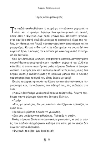 Γιώργος Χατζηκυριάκος

Τόμας ο Θαυματουργός

Τ

α παιδιά ακολουθούσαν το νεαρό με την κόκκινη φορεσιά, το
σάκο και το φανάρι. Σφύριζε ένα χριστουγεννιάτικο σκοπό,
όπως όταν η Φωτεινή είχε πέσει επάνω του. Φαινόταν ξέγνοιαστος και τόσο στενά συνδεδεμένος με το εορταστικό κλίμα της πόλης, αντίθετα με τον Λουκά που ήταν μες στην αναστάτωση και τη
μουρμούρα. Κι ενώ η Φωτεινή είχε ήδη αρχίσει να συμπαθεί τον
ευγενικό ξένο, ο Λουκάς τον κοιτούσε με καχυποψία από την κορφή ως τα νύχια.
Κάτι δεν πάει καλά με αυτόν, σκεφτόταν ο Λουκάς. Δεν ήταν μόνο
η ασυνήθιστη συμπεριφορά και η παράξενη φορεσιά του, αλλά και
κάτι άλλο το οποίο παρατήρησε μόλις πέρασαν δίπλα από ένα φανοστάτη: ο νεαρός δεν είχε καθόλου σκιά! Εκτός αυτού, μόλις ένα
αεράκι φύσηξε ανακατεύοντας τα κόκκινα μαλλιά του, ο Λουκάς
παρατήρησε πως τα αυτιά του είχαν άκρες μυτερές!
Εκείνα τα χαρακτηριστικά του ξένου τον ανησύχησαν ακόμα περισσότερο και, πλησιάζοντας την αδελφή του, της ψιθύρισε στο
αυτί:
«Κακώς δεχτήκαμε να ακολουθήσουμε τούτον εδώ. Λέω να τρέξουμε και να φύγουμε τώρα που δεν μας βλέπει».
«Γιατί;»
«Σσς, μη φωνάζεις, θα μας ακούσει. Δεν ξέρω αν πρόσεξες τα
αυτιά του».
«Τι έχουν;» ρώτησε η Φωτεινή γελώντας.
«Δεν μου μοιάζουν για ανθρώπινα. Πρόσεξε κι αυτό».
Μόλις πέρασαν δίπλα από έναν ακόμα φανοστάτη, κι ενώ οι σκιές των παιδιών διαγράφηκαν καθαρά στο χιόνι, με το νεαρό δεν
συνέβη τίποτα απολύτως.
«Φωτεινή, το είδες; Δεν έχει σκιά!»
26

 