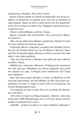 Γιώργος Χατζηκυριάκος

ονόματά σας τα θυμάστε. Κάτι είναι κι αυτό».
Εκείνα τα λόγια έκαναν τον Λουκά να αναρωτηθεί πώς όντως συνέβαινε να θυμούνται τα ονόματά τους, ενώ όλα τα υπόλοιπα τα
είχαν ξεχάσει. Άραγε να ήταν κι άλλα εκείνα που δεν θυμούνταν,
εκτός από το όνομα της πόλης τους; Πράγματα σημαντικά όπως η
οικογένειά τους;
«Έχετε κι άλλα αδέλφια;» ρώτησε ο Τόμας.
Αρχικά ο Λουκάς πήγε να απαντήσει «όχι», μα να που η Φωτεινή πετάχτηκε:
«Ναι, έχουμε άλλον έναν αδελφό, μεγαλύτερο. Λάμπρο τον λένε
και είναι περίπου στο δικό σου ύψος».
Ο Λάμπρος; Μα ναι, ο Λάμπρος, ο μεγάλος τους αδελφός! Ο Λουκάς τον είχε ξεχάσει μέχρι που του τον θύμισε η Φωτεινή. Όμως
γιατί δεν τον θυμόταν άραγε; Μήπως οι σχέσεις τους δεν ήταν τόσο
καλές ή κάτι άλλο συνέβαινε;
«Και πού είναι λοιπόν ο Λάμπρος; Δεν ήρθε μαζί σας;» θέλησε
να μάθει ο Τόμας.
«Μάλλον όχι», απάντησε η Φωτεινή. «Ο Λάμπρος δεν ασχολείται
και πολύ μαζί μας. Μεγαλώνει και κάποια πράγματα, όπως αυτά
που αρέσουν σε εμάς, τα θεωρεί πολύ παιδιάστικα. Εσύ Τόμας
έχεις αδέλφια;»
«Αμέ! Έχω τρεις μικρές αδελφές –τη Λίζα, την Μπεθ και την Έλι
που είναι μωρό ακόμα– και έναν αδελφό, τον Ντιν. Εγώ είμαι ο μεγαλύτερος και προς το παρόν το μόνο παιδί της οικογένειας που
κατέχει θαυματουργικό κερί».
«Το ανέφερες και πριν το κερί. Είπες ότι αν σβήσει δεν θα ανάψει ποτέ ξανά;»
«Έτσι είναι τα κεριά των Θαυματουργών», εξήγησε. «Δεν είναι
απλά κεριά. Κάθε Θαυματουργός έχει κι από ένα. Δίχως αυτό δεν
μπορεί να πραγματοποιεί ευχές».
«Δηλαδή… μπορείς να κάνεις τις ευχές αληθινές;» θαύμασε η
28

 