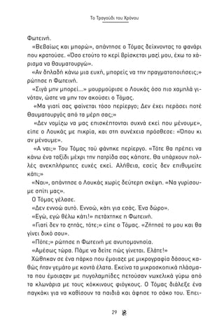 Το Τραγούδι του Χρόνου

Φωτεινή.
«Βεβαίως και μπορώ», απάντησε ο Τόμας δείχνοντας το φανάρι
που κρατούσε. «Όσο ετούτο το κερί βρίσκεται μαζί μου, έχω το χάρισμα να θαυματουργώ».
«Αν δηλαδή κάνω μια ευχή, μπορείς να την πραγματοποιήσεις;»
ρώτησε η Φωτεινή.
«Σιγά μην μπορεί…» μουρμούρισε ο Λουκάς όσο πιο χαμηλά γινόταν, ώστε να μην τον ακούσει ο Τόμας.
«Μα γιατί σας φαίνεται τόσο περίεργο; Δεν έχει περάσει ποτέ
Θαυματουργός από τα μέρη σας;»
«Δεν νομίζω να μας επισκέπτονται συχνά εκεί που μένουμε»,
είπε ο Λουκάς με πικρία, και στη συνέχεια πρόσθεσε: «Όπου κι
αν μένουμε».
«Α ναι;» Του Τόμας τού φάνηκε περίεργο. «Τότε θα πρέπει να
κάνω ένα ταξίδι μέχρι την πατρίδα σας κάποτε. Θα υπάρχουν πολλές ανεκπλήρωτες ευχές εκεί. Αλήθεια, εσείς δεν επιθυμείτε
κάτι;»
«Ναι», απάντησε ο Λουκάς χωρίς δεύτερη σκέψη. «Να γυρίσουμε σπίτι μας».
Ο Τόμας γέλασε.
«Δεν εννοώ αυτό. Εννοώ, κάτι για εσάς. Ένα δώρο».
«Εγώ, εγώ θέλω κάτι!» πετάχτηκε η Φωτεινή.
«Γιατί δεν το ζητάς, τότε;» είπε ο Τόμας. «Ζήτησέ το μου και θα
γίνει δικό σου».
«Πότε;» ρώτησε η Φωτεινή με ανυπομονησία.
«Αμέσως τώρα. Πάμε να δείτε πώς γίνεται. Ελάτε!»
Χώθηκαν σε ένα πάρκο που έμοιαζε με μικρογραφία δάσους καθώς ήταν γεμάτο με κοντά έλατα. Εκείνα τα μικροσκοπικά πλάσματα που έμοιαζαν με πυγολαμπίδες πετούσαν νωχελικά γύρω από
τα κλωνάρια με τους κόκκινους φιόγκους. Ο Τόμας διάλεξε ένα
παγκάκι για να καθίσουν τα παιδιά και άφησε το σάκο του. Έπει29

 