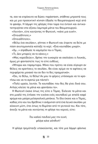Γιώργος Χατζηκυριάκος

τα, σαν να επρόκειτο να δώσει παράσταση, στάθηκε μπροστά τους
και με μια προσεκτική κίνηση έβγαλε το θαυματουργικό κερί από
το φανάρι. Η λάμψη της φλόγας ήταν τώρα πιο έντονη και αντικατοπτριζόταν στα εξίσου λαμπερά μάτια του Θαυματουργού.
«Λοιπόν», είπε κοιτώντας τη Φωτεινή, «κάνε μια ευχή».
«Οποιαδήποτε;»
«Οποιαδήποτε».
«Θέλω ένα σκυλάκι», ζήτησε η Φωτεινή και έπρεπε να δείτε με
πόση ανυπομονησία κοίταξε το κερί. «Ένα κουταβάκι μικρό».
«Χμ…» στράβωσε το χαμόγελο του ο Τόμας.
«Τι; Δεν μπορείς να το κάνεις;»
«Μας κοροϊδεύει», βρήκε την ευκαιρία να σχολιάσει ο Λουκάς,
όμως μη φανταστείτε πως το είπε ευθέως.
«Μπορώ και παραμπορώ. Μόνο που πρέπει να είσαι σίγουρη αν
θέλεις να κρατήσεις το σκυλάκι. Θα είναι κρίμα να το αφήσεις να
περιφέρεται μοναχό του αν δεν το θες πραγματικά».
«Όχι, το θέλω, το θέλω! Αν μου το φέρεις υπόσχομαι να το κρατήσω και να το αγαπώ για πάντα!»
«Πολύ ωραία, λοιπόν. Το κουταβάκι που θες θα γίνει δικό σου.
Απλώς κλείσε τα μάτια και φαντάσου το».
Η Φωτεινή έκανε όπως της είπε ο Τόμας. Έκλεισε τα μάτια και
στο μυαλό της έπλασε την εικόνα ενός κουταβιού με απαλό καφέ
χρώμα και μαύρα μελαγχολικά ματάκια. Το ίδιο έκανε και ο Τόμας,
καθώς στο νου του βρέθηκε η ανάμνηση από ένα λευκό σκυλάκι με
κόκκινη μύτη, έτσι όπως το θυμόταν από τη γειτονιά του. Και τότε,
άνοιξε τα μάτια και κοιτώντας τη φλόγα του κεριού, είπε:

Του καλού παιδιού μας την ευχή,
φλόγα κάνε αληθινή!
Η φλόγα τρεμόπαιξε υπακούοντας, και τότε μια λάμψη φάνηκε
30

 