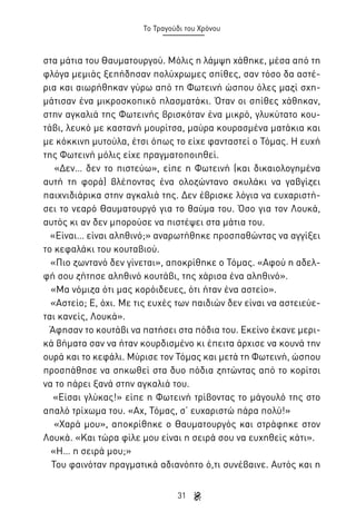 Το Τραγούδι του Χρόνου

στα μάτια του Θαυματουργού. Μόλις η λάμψη χάθηκε, μέσα από τη
φλόγα μεμιάς ξεπήδησαν πολύχρωμες σπίθες, σαν τόσο δα αστέρια και αιωρήθηκαν γύρω από τη Φωτεινή ώσπου όλες μαζί σχημάτισαν ένα μικροσκοπικό πλασματάκι. Όταν οι σπίθες χάθηκαν,
στην αγκαλιά της Φωτεινής βρισκόταν ένα μικρό, γλυκύτατο κουτάβι, λευκό με καστανή μουρίτσα, μαύρα κουρασμένα ματάκια και
με κόκκινη μυτούλα, έτσι όπως το είχε φανταστεί ο Τόμας. Η ευχή
της Φωτεινή μόλις είχε πραγματοποιηθεί.
«Δεν… δεν το πιστεύω», είπε η Φωτεινή (και δικαιολογημένα
αυτή τη φορά) βλέποντας ένα ολοζώντανο σκυλάκι να γαβγίζει
παιχνιδιάρικα στην αγκαλιά της. Δεν έβρισκε λόγια να ευχαριστήσει το νεαρό Θαυματουργό για το θαύμα του. Όσο για τον Λουκά,
αυτός κι αν δεν μπορούσε να πιστέψει στα μάτια του.
«Είναι… είναι αληθινό;» αναρωτήθηκε προσπαθώντας να αγγίξει
το κεφαλάκι του κουταβιού.
«Πιο ζωντανό δεν γίνεται», αποκρίθηκε ο Τόμας. «Αφού η αδελφή σου ζήτησε αληθινό κουτάβι, της χάρισα ένα αληθινό».
«Μα νόμιζα ότι μας κορόιδευες, ότι ήταν ένα αστείο».
«Αστείο; Ε, όχι. Με τις ευχές των παιδιών δεν είναι να αστειεύεται κανείς, Λουκά».
Άφησαν το κουτάβι να πατήσει στα πόδια του. Εκείνο έκανε μερικά βήματα σαν να ήταν κουρδισμένο κι έπειτα άρχισε να κουνά την
ουρά και το κεφάλι. Μύρισε τον Τόμας και μετά τη Φωτεινή, ώσπου
προσπάθησε να σηκωθεί στα δυο πόδια ζητώντας από το κορίτσι
να το πάρει ξανά στην αγκαλιά του.
«Είσαι γλύκας!» είπε η Φωτεινή τρίβοντας το μάγουλό της στο
απαλό τρίχωμα του. «Αχ, Τόμας, σ’ ευχαριστώ πάρα πολύ!»
«Χαρά μου», αποκρίθηκε ο Θαυματουργός και στράφηκε στον
Λουκά. «Και τώρα φίλε μου είναι η σειρά σου να ευχηθείς κάτι».
«Η… η σειρά μου;»
Του φαινόταν πραγματικά αδιανόητο ό,τι συνέβαινε. Αυτός και η
31

 