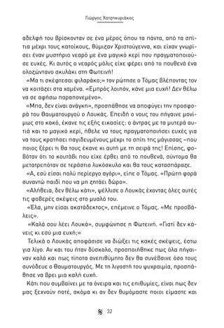 Γιώργος Χατζηκυριάκος

αδελφή του βρίσκονταν σε ένα μέρος όπου τα πάντα, από τα σπίτια μέχρι τους κατοίκους, θύμιζαν Χριστούγεννα, και είχαν γνωρίσει έναν μυστήριο νεαρό με ένα μαγικό κερί που πραγματοποιούσε ευχές. Κι αυτός ο νεαρός μόλις είχε φέρει από το πουθενά ένα
ολοζώντανο σκυλάκι στη Φωτεινή!
«Μα τι σκέφτεσαι φιλαράκο;» τον ρώτησε ο Τόμας βλέποντας τον
να κοιτάζει στα χαμένα. «Εμπρός λοιπόν, κάνε μια ευχή! Δεν θέλω
να σε αφήσω παραπονεμένο».
«Μπα, δεν είναι ανάγκη», προσπάθησε να αποφύγει την προσφορά του Θαυματουργού ο Λουκάς. Επειδή ο νους του πήγαινε μονίμως στο κακό, έκανε τις εξής εικασίες: ο άντρας με τα μυτερά αυτιά και το μαγικό κερί, ήθελε να τους πραγματοποιήσει ευχές για
να τους κρατήσει παγιδευμένους μέχρι το σπίτι της μάγισσας –που
ποιος ξέρει τι θα τους έκανε κι αυτή με τη σειρά της! Επίσης, φοβόταν ότι το κουτάβι που είχε έρθει από το πουθενά, σύντομα θα
μετατρεπόταν σε τεράστιο λυκόσκυλο και θα τους κατασπάραζε.
«Α, εσύ είσαι πολύ περίεργο αγόρι», είπε ο Τόμας. «Πρώτη φορά
συναντώ παιδί που να μη ζητάει δώρο».
«Αλήθεια, δεν θέλω κάτι», ψέλλισε ο Λουκάς έχοντας όλες αυτές
τις φοβερές σκέψεις στο μυαλό του.
«Έλα, μην είσαι ακατάδεκτος», επέμεινε ο Τόμας. «Με προσβάλεις».
«Καλά σου λέει Λουκά», συμφώνησε η Φωτεινή. «Γιατί δεν κάνεις κι εσύ μια ευχή;»
Τελικά ο Λουκάς αποφάσισε να διώξει τις κακές σκέψεις, έστω
για λίγο. Αν και του ήταν δύσκολο, προσποιήθηκε πως όλα πήγαιναν καλά και πως τίποτα ανεπιθύμητο δεν θα συνέβαινε όσο τους
συνόδευε ο Θαυματουργός. Με τη λιγοστή του ψυχραιμία, προσπάθησε να βρει μια καλή ευχή.
Κάτι που συμβαίνει με τα όνειρα και τις επιθυμίες, είναι πως δεν
μας ξεχνούν ποτέ, ακόμα κι αν δεν θυμόμαστε ποιοι είμαστε και
32

 
