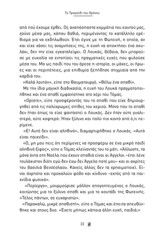 Το Τραγούδι του Χρόνου

από πού έχουμε έρθει. Ως αναπόσπαστα κομμάτια του εαυτού μας,
ζούνε μέσα μας, κάπου βαθιά, περιμένοντας το κατάλληλο ερέθισμα για να εκδηλωθούν. Έτσι έγινε με τη Φωτεινή, η οποία, αν
και είχε χάσει τις αναμνήσεις της, η ευχή να αποκτήσει ένα σκυλάκι, δεν την είχε εγκαταλείψει. Ο Λουκάς, βέβαια, δεν μπορούσε με ευκολία να εντοπίσει τις πραγματικές ευχές που φυλούσε
μέσα του. Μα ως παιδί που του άρεσε η ιστορία, οι μάχες, οι ήρωες και οι περιπέτειες, μια επιθυμία ξεπήδησε στιγμιαία από την
καρδιά του.
«Καλά λοιπόν», είπε στο Θαυματουργό. «Θέλω ένα σπαθί».
Με την ίδια μαγική διαδικασία, η ευχή του Λουκά πραγματοποιήθηκε και ένα σπαθί εμφανίστηκε στο χέρι του Τόμας.
«Ορίστε», είπε προσφέροντάς του το σπαθί που είχε δημιουργηθεί από τις πολύχρωμες σπίθες του κεριού. Μόνο που το σπαθί
δεν ήταν όπως το είχε φανταστεί ο Λουκάς. Δεν ήταν ούτε γυαλιστερό, ούτε κοφτερό. Ήταν ξύλινο και πολύ πιο κοντό από ό,τι περίμενε.
«Ε! Αυτό δεν είναι αληθινό», διαμαρτυρήθηκε ο Λουκάς. «Αυτό
είναι παιχνίδι».
«Ω, μη μου πεις ότι περίμενες να προσφέρω σε ένα μικρό παιδί
αληθινό ξίφος», είπε ο Τόμας κλείνοντάς του το μάτι. «Άλλωστε, τα
μόνα όντα στη Νοέλα που έχουν σπαθιά είναι οι Άγγελοι –έτσι λένε
τουλάχιστον διότι εγώ δεν έχω δει Άγγελο ποτέ μου– και οι ακρίτες
του βασιλιά Βενσέσλαου. Κανείς άλλος δεν τα χρησιμοποιεί. Είναι άχρηστα και προκαλούν φόβο και κίνδυνο –εκτός από τα παιχνίδια φυσικά».
«Περίεργο», μουρμούρισε μάλλον απογοητευμένος ο Λουκάς,
κοιτώντας μια το ξύλινο σπαθί και μια το κουτάβι της Φωτεινής.
«Τέλος πάντων, σε ευχαριστώ».
«Παρακαλώ, μικρέ σπαθιστή», είπε ο Τόμας και έπειτα απευθύνθηκε και στους δυο. «Έχετε μήπως κάποια άλλη ευχή, παιδιά;»
33

 