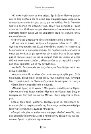 Γιώργος Χατζηκυριάκος

«Κι άλλη;» ρώτησαν με ένα στόμα. Εμ, βέβαια! Πού να γνώριζαν τα δυο αδέλφια ότι τα κεριά των Θαυματουργών μπορούσαν
να πραγματοποιούν άπειρες ευχές για τον καθένα; Αυτός ήταν άλλωστε ο σκοπός της ύπαρξής τους, όπως τους εξήγησε ο Τόμας
στη συνέχεια. Οι Θαυματουργοί είχαν την εκπληκτική ικανότητα να
πραγματοποιούν ευχές για να μοιράζουν χαρά και ευτυχία όπου
και να πήγαιναν.
«Μα τότε εσύ μπορείς να κάνεις τα πάντα», είπε ο Λουκάς.
«Ε, όχι και τα πάντα. Υπάρχουν διαφόρων ειδών ευχές, άλλες
λιγότερο σημαντικές και άλλες σπουδαίες. Αυτές τις τελευταίες
δεν μπορώ να τις πραγματοποιήσω. Για παράδειγμα δεν μπορώ να
κάνω μια κοπέλα να με αγαπήσει εάν εκείνη δεν το θέλει πραγματικά (αυτό ο Τόμας το είπε με καημό). Ούτε και μπορώ να φέρω
εδώ κάποιον που έχει φύγει, αλλά και ούτε να μεταφερθώ στο μέρος όπου βρίσκεται για να τον συναντήσω».
«Δηλαδή, δεν μπορείς να μας κάνεις να θυμηθούμε αυτά που
έχουμε ξεχάσει;»
«Αν μπορούσα θα το είχα κάνει από την αρχή, φίλε μου. Βλέπεις όμως, ακόμα και οι ευχές έχουν τους κανόνες τους. Τι νόημα
θα είχε μετά η ζωή, αν όλα τα πράγματα τα έκαναν μόνο οι ευχές;»
«Έχεις δίκιο», παραδέχτηκε ο Λουκάς.
«Μπορεί όμως να το κάνει η Μπεφάνα», υπενθύμισε ο Τόμας.
«Εκείνη, από όσο ξέρω, κατέχει λίγη από τη δύναμη των Θαυματουργών και λίγη από εκείνη των Μάγων. Ελάτε, πάμε να τη βρούμε».
Έτσι, οι τρεις τους –μάλλον οι τέσσερις μιας και στην παρέα είχε προστεθεί το μικρό κουτάβι της Φωτεινής– συνέχισαν το δρόμο
τους για το σπίτι της Μάγισσας Μπεφάνα.
«Απορώ πώς γίνεται εσένα να σου έφερε αληθινό κουτάβι, ενώ
σε εμένα ψεύτικο σπαθί», είπε ο Λουκάς στην αδελφή του κι εκείνη του έβγαλε τη γλώσσα περιπαικτικά.
34

 
