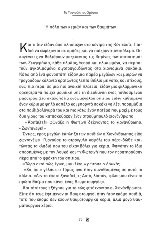 Το Τραγούδι του Χρόνου

Η πόλη των κεριών και των θαυμάτων

Κ

αι τι δεν είδαν όσο πλησίαζαν στο κέντρο της Κάντελαϊτ. Παιδιά να χωρίζονται σε ομάδες και να παίζουν χιονοπόλεμο. Οικογένειες να βολτάρουν χαζεύοντας τις βιτρίνες των καταστημάτων. Ζευγαράκια, κάθε ηλικίας, νεαρά και ηλικιωμένα, να περπατούν αγκαλιασμένα σιγοτραγουδώντας στα χιονισμένα σοκάκια.
Κάτω από ένα φανοστάτη είδαν μια παρέα μεγάλων και μικρών να
τραγουδούν κάλαντα κρατώντας λεπτά βιβλία με νότες και στίχους,
ενώ πιο πέρα, σε μια πιο ανοιχτή πλατεία, είδαν μια φιλαρμονική
ορχήστρα να παίζει μουσική υπό τη διεύθυνση ενός παθιασμένου
μαέστρου. Στα σκαλοπάτια ενός μεγάλου σπιτιού είδαν καθισμένο
έναν κύριο με ψηλό καπέλο και μπορντό σακάκι να λέει παραμύθια
στα παιδιά ολόγυρά του και πιο κάτω έναν πατέρα που μαζί με τους
δυο γιους του κατασκεύαζαν έναν στρουμπουλό χιονάνθρωπο.
«Κοιτάξτε!» φώναξε η Φωτεινή δείχνοντας το χιονάνθρωπο.
«Ζωντάνεψε!»
Όντως, προς μεγάλη έκπληξη των παιδιών ο Χιονάνθρωπος είχε
ζωντανέψει. Γυρνούσε το στρογγυλό κεφάλι του πέρα-δώθε κοιτώντας τα κλαδιά που του είχαν βάλει για χέρια. Φαινόταν το ίδιο
απορημένος με τον Λουκά και τη Φωτεινή που τον παρατηρούσαν
πέρα από το φράχτη του σπιτιού.
«Τώρα αυτό πώς έγινε, μου λέτε;» ρώτησε ο Λουκάς.
«Χα, χα!» γέλασε ο Τόμας που ήταν συνηθισμένος σε αυτά τα
κόλπα. «Δεν το έχετε ξαναδεί, ε; Αυτό, λοιπόν, φίλοι μου είναι το
πρώτο θαύμα που κάνει ένας Θαυματουργός».
Και τότε τους εξήγησε για το πώς φτιάχνονταν οι Χιονάνθρωποι.
Είπε ότι τους έφτιαχναν οι Θαυματουργοί όταν ήταν ακόμα παιδιά,
τότε που ακόμα δεν έχουν θαυματουργικά κεριά, αλλά μόνο θαυματουργικά χέρια.
35

 