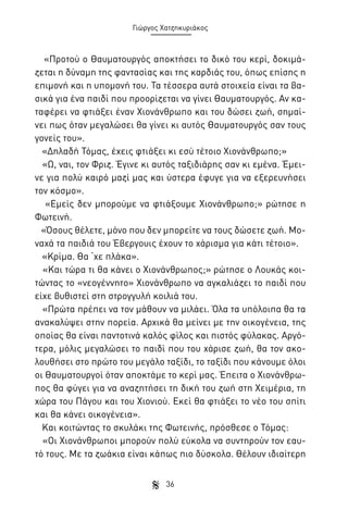 Γιώργος Χατζηκυριάκος

«Προτού ο Θαυματουργός αποκτήσει το δικό του κερί, δοκιμάζεται η δύναμη της φαντασίας και της καρδιάς του, όπως επίσης η
επιμονή και η υπομονή του. Τα τέσσερα αυτά στοιχεία είναι τα βασικά για ένα παιδί που προορίζεται να γίνει Θαυματουργός. Αν καταφέρει να φτιάξει έναν Χιονάνθρωπο και του δώσει ζωή, σημαίνει πως όταν μεγαλώσει θα γίνει κι αυτός Θαυματουργός σαν τους
γονείς του».
«Δηλαδή Τόμας, έχεις φτιάξει κι εσύ τέτοιο Χιονάνθρωπο;»
«Ω, ναι, τον Φριζ. Έγινε κι αυτός ταξιδιάρης σαν κι εμένα. Έμεινε για πολύ καιρό μαζί μας και ύστερα έφυγε για να εξερευνήσει
τον κόσμο».
«Εμείς δεν μπορούμε να φτιάξουμε Χιονάνθρωπο;» ρώτησε η
Φωτεινή.
«Όσους θέλετε, μόνο που δεν μπορείτε να τους δώσετε ζωή. Μοναχά τα παιδιά του Έβεργουις έχουν το χάρισμα για κάτι τέτοιο».
«Κρίμα. Θα ‘χε πλάκα».
«Και τώρα τι θα κάνει ο Χιονάνθρωπος;» ρώτησε ο Λουκάς κοιτώντας το «νεογέννητο» Χιονάνθρωπο να αγκαλιάζει το παιδί που
είχε βυθιστεί στη στρογγυλή κοιλιά του.
«Πρώτα πρέπει να τον μάθουν να μιλάει. Όλα τα υπόλοιπα θα τα
ανακαλύψει στην πορεία. Αρχικά θα μείνει με την οικογένεια, της
οποίας θα είναι παντοτινά καλός φίλος και πιστός φύλακας. Αργότερα, μόλις μεγαλώσει το παιδί που του χάρισε ζωή, θα τον ακολουθήσει στο πρώτο του μεγάλο ταξίδι, το ταξίδι που κάνουμε όλοι
οι Θαυματουργοί όταν αποκτάμε το κερί μας. Έπειτα ο Χιονάνθρωπος θα φύγει για να αναζητήσει τη δική του ζωή στη Χειμέρια, τη
χώρα του Πάγου και του Χιονιού. Εκεί θα φτιάξει το νέο του σπίτι
και θα κάνει οικογένεια».
Και κοιτώντας το σκυλάκι της Φωτεινής, πρόσθεσε ο Τόμας:
«Οι Χιονάνθρωποι μπορούν πολύ εύκολα να συντηρούν τον εαυτό τους. Με τα ζωάκια είναι κάπως πιο δύσκολα. Θέλουν ιδιαίτερη
36

 